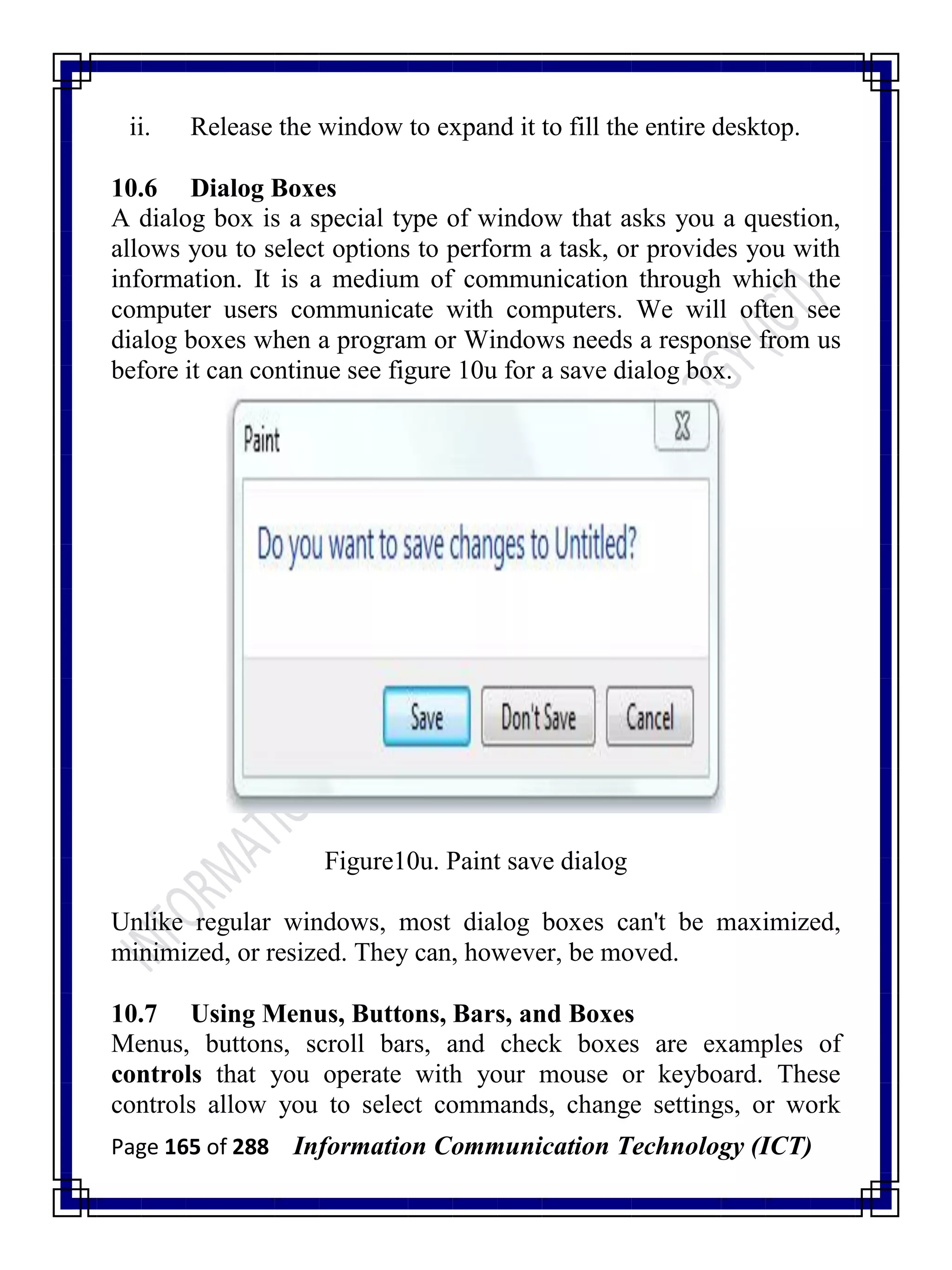 Page 165 of 288 Information Communication Technology (ICT)
ii. Release the window to expand it to fill the entire desktop.
10.6 Dialog Boxes
A dialog box is a special type of window that asks you a question,
allows you to select options to perform a task, or provides you with
information. It is a medium of communication through which the
computer users communicate with computers. We will often see
dialog boxes when a program or Windows needs a response from us
before it can continue see figure 10u for a save dialog box.
Figure10u. Paint save dialog
Unlike regular windows, most dialog boxes can't be maximized,
minimized, or resized. They can, however, be moved.
10.7 Using Menus, Buttons, Bars, and Boxes
Menus, buttons, scroll bars, and check boxes are examples of
controls that you operate with your mouse or keyboard. These
controls allow you to select commands, change settings, or work
 