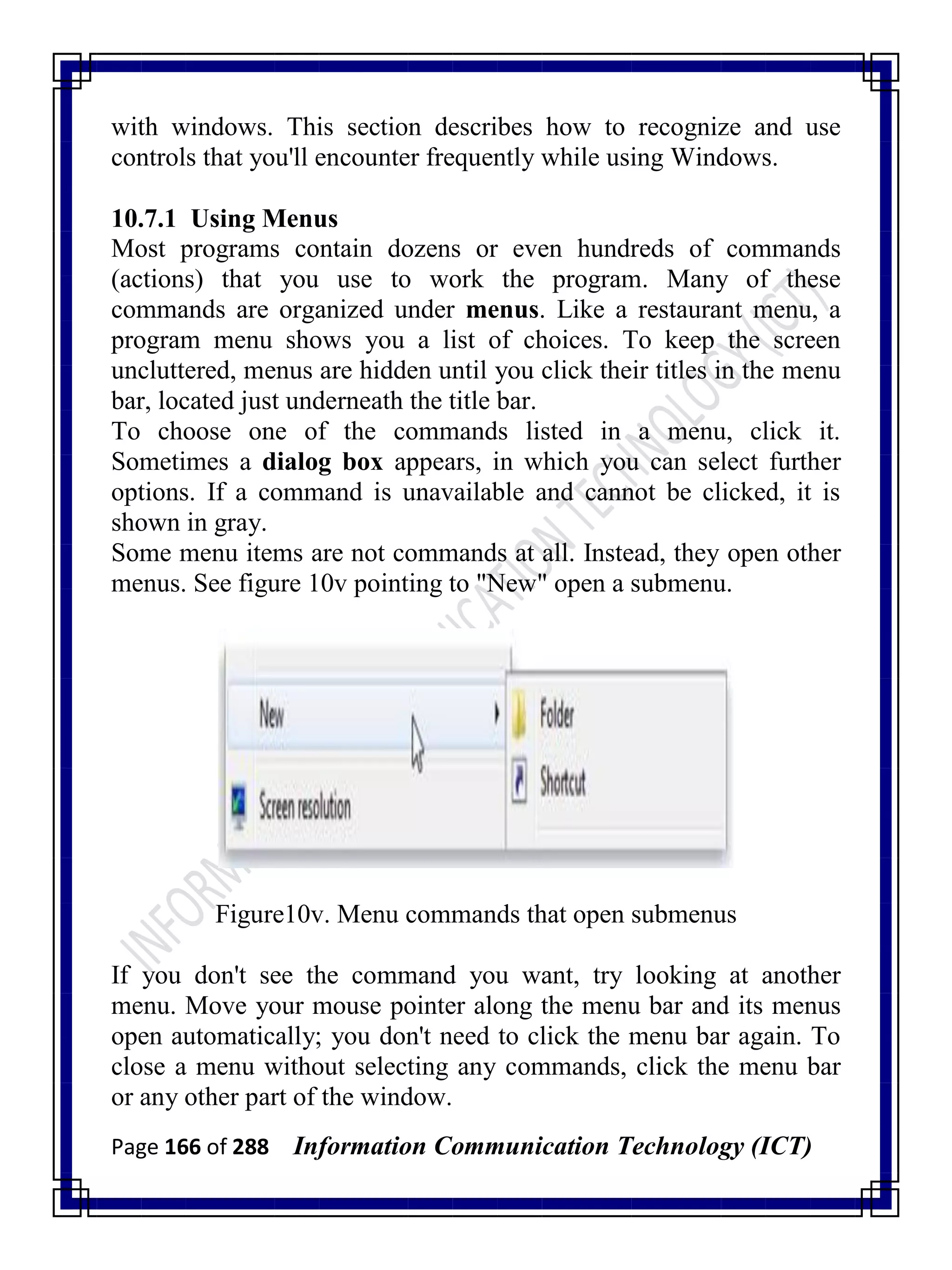 Page 166 of 288 Information Communication Technology (ICT)
with windows. This section describes how to recognize and use
controls that you'll encounter frequently while using Windows.
10.7.1 Using Menus
Most programs contain dozens or even hundreds of commands
(actions) that you use to work the program. Many of these
commands are organized under menus. Like a restaurant menu, a
program menu shows you a list of choices. To keep the screen
uncluttered, menus are hidden until you click their titles in the menu
bar, located just underneath the title bar.
To choose one of the commands listed in a menu, click it.
Sometimes a dialog box appears, in which you can select further
options. If a command is unavailable and cannot be clicked, it is
shown in gray.
Some menu items are not commands at all. Instead, they open other
menus. See figure 10v pointing to "New" open a submenu.
Figure10v. Menu commands that open submenus
If you don't see the command you want, try looking at another
menu. Move your mouse pointer along the menu bar and its menus
open automatically; you don't need to click the menu bar again. To
close a menu without selecting any commands, click the menu bar
or any other part of the window.
 