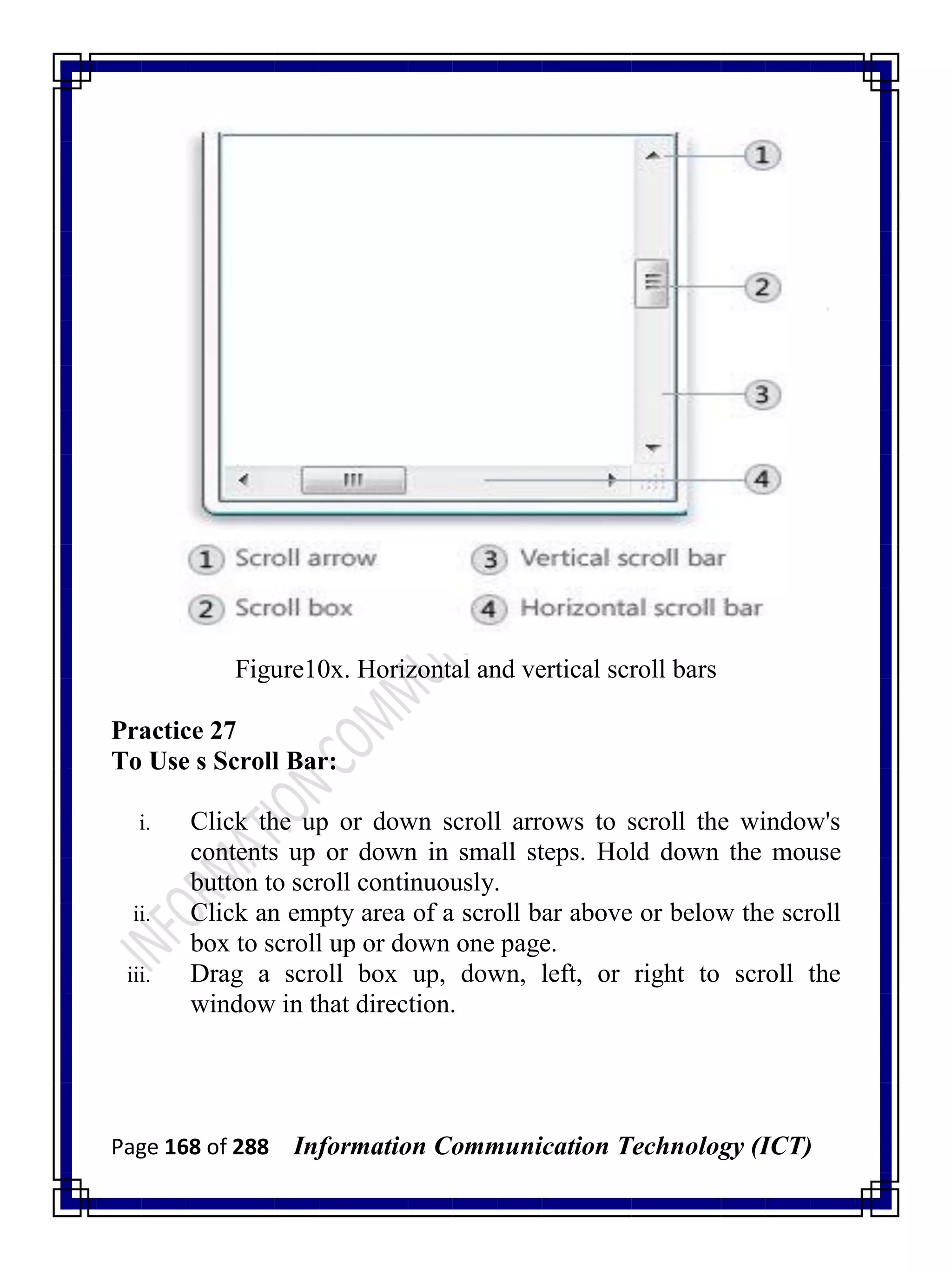 Page 168 of 288 Information Communication Technology (ICT)
Figure10x. Horizontal and vertical scroll bars
Practice 27
To Use s Scroll Bar:
i. Click the up or down scroll arrows to scroll the window's
contents up or down in small steps. Hold down the mouse
button to scroll continuously.
ii. Click an empty area of a scroll bar above or below the scroll
box to scroll up or down one page.
iii. Drag a scroll box up, down, left, or right to scroll the
window in that direction.
 