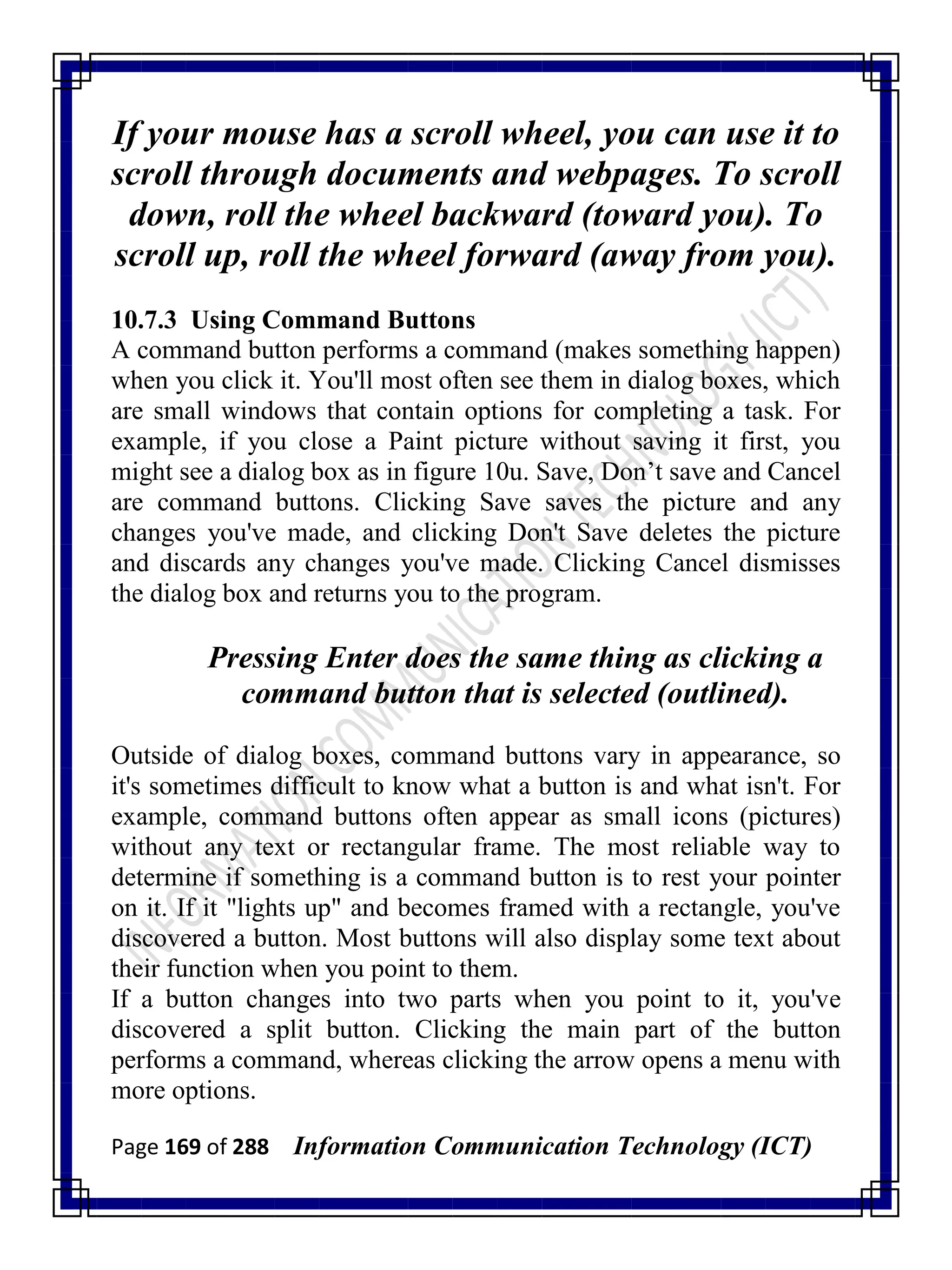 Page 169 of 288 Information Communication Technology (ICT)
If your mouse has a scroll wheel, you can use it to
scroll through documents and webpages. To scroll
down, roll the wheel backward (toward you). To
scroll up, roll the wheel forward (away from you).
10.7.3 Using Command Buttons
A command button performs a command (makes something happen)
when you click it. You'll most often see them in dialog boxes, which
are small windows that contain options for completing a task. For
example, if you close a Paint picture without saving it first, you
might see a dialog box as in figure 10u. Save, Don‘t save and Cancel
are command buttons. Clicking Save saves the picture and any
changes you've made, and clicking Don't Save deletes the picture
and discards any changes you've made. Clicking Cancel dismisses
the dialog box and returns you to the program.
Pressing Enter does the same thing as clicking a
command button that is selected (outlined).
Outside of dialog boxes, command buttons vary in appearance, so
it's sometimes difficult to know what a button is and what isn't. For
example, command buttons often appear as small icons (pictures)
without any text or rectangular frame. The most reliable way to
determine if something is a command button is to rest your pointer
on it. If it "lights up" and becomes framed with a rectangle, you've
discovered a button. Most buttons will also display some text about
their function when you point to them.
If a button changes into two parts when you point to it, you've
discovered a split button. Clicking the main part of the button
performs a command, whereas clicking the arrow opens a menu with
more options.
 