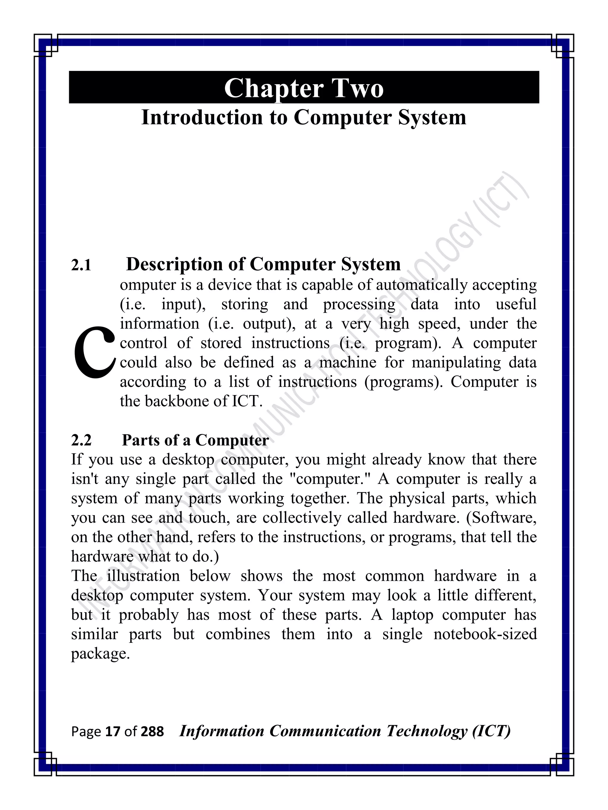 Page 17 of 288 Information Communication Technology (ICT)
Chapter Two
Introduction to Computer System
2.1 Description of Computer System
omputer is a device that is capable of automatically accepting
(i.e. input), storing and processing data into useful
information (i.e. output), at a very high speed, under the
control of stored instructions (i.e. program). A computer
could also be defined as a machine for manipulating data
according to a list of instructions (programs). Computer is
the backbone of ICT.
2.2 Parts of a Computer
If you use a desktop computer, you might already know that there
isn't any single part called the "computer." A computer is really a
system of many parts working together. The physical parts, which
you can see and touch, are collectively called hardware. (Software,
on the other hand, refers to the instructions, or programs, that tell the
hardware what to do.)
The illustration below shows the most common hardware in a
desktop computer system. Your system may look a little different,
but it probably has most of these parts. A laptop computer has
similar parts but combines them into a single notebook-sized
package.
c
 