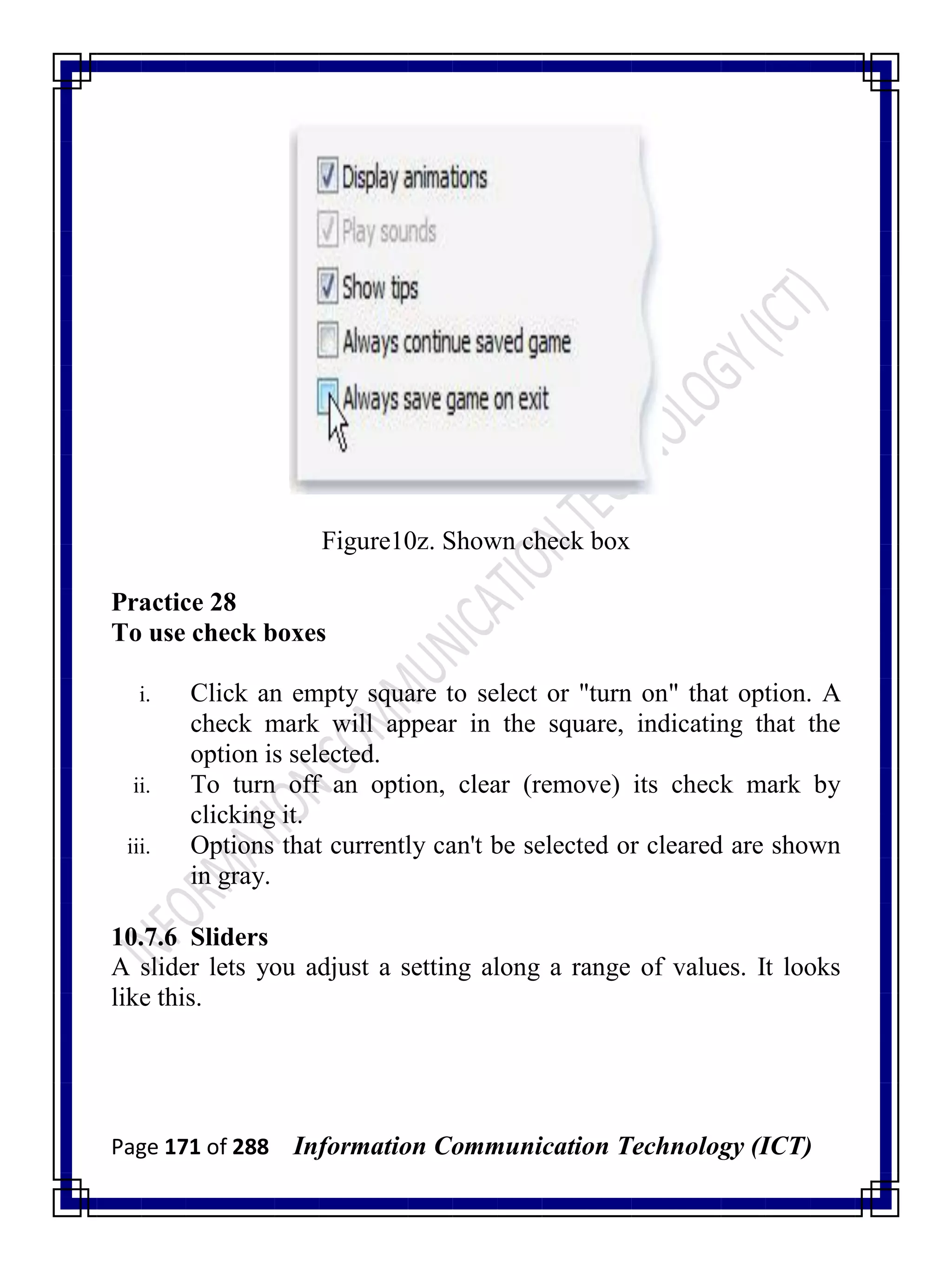 Page 171 of 288 Information Communication Technology (ICT)
Figure10z. Shown check box
Practice 28
To use check boxes
i. Click an empty square to select or "turn on" that option. A
check mark will appear in the square, indicating that the
option is selected.
ii. To turn off an option, clear (remove) its check mark by
clicking it.
iii. Options that currently can't be selected or cleared are shown
in gray.
10.7.6 Sliders
A slider lets you adjust a setting along a range of values. It looks
like this.
 
