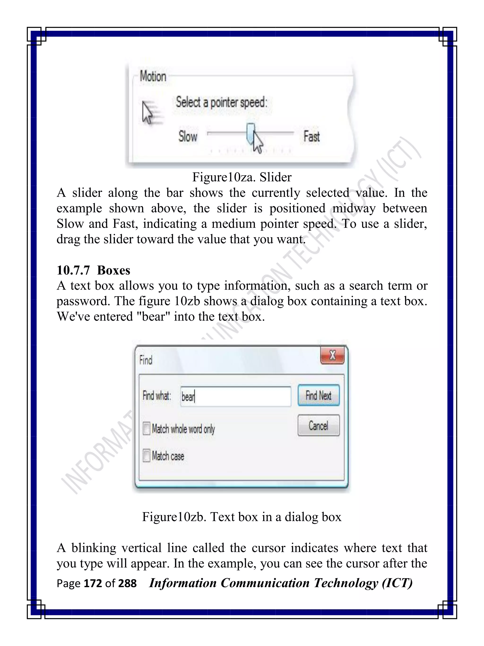 Page 172 of 288 Information Communication Technology (ICT)
Figure10za. Slider
A slider along the bar shows the currently selected value. In the
example shown above, the slider is positioned midway between
Slow and Fast, indicating a medium pointer speed. To use a slider,
drag the slider toward the value that you want.
10.7.7 Boxes
A text box allows you to type information, such as a search term or
password. The figure 10zb shows a dialog box containing a text box.
We've entered "bear" into the text box.
Figure10zb. Text box in a dialog box
A blinking vertical line called the cursor indicates where text that
you type will appear. In the example, you can see the cursor after the
 