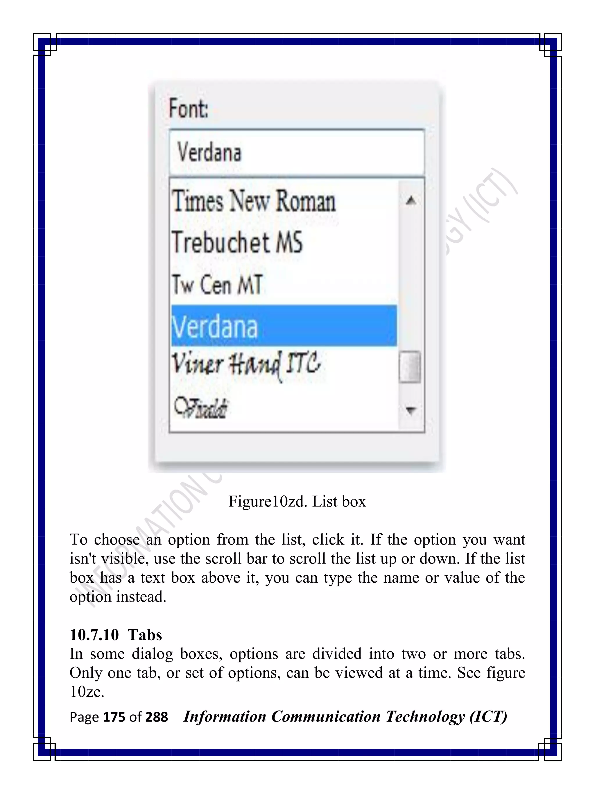 Page 175 of 288 Information Communication Technology (ICT)
Figure10zd. List box
To choose an option from the list, click it. If the option you want
isn't visible, use the scroll bar to scroll the list up or down. If the list
box has a text box above it, you can type the name or value of the
option instead.
10.7.10 Tabs
In some dialog boxes, options are divided into two or more tabs.
Only one tab, or set of options, can be viewed at a time. See figure
10ze.
 