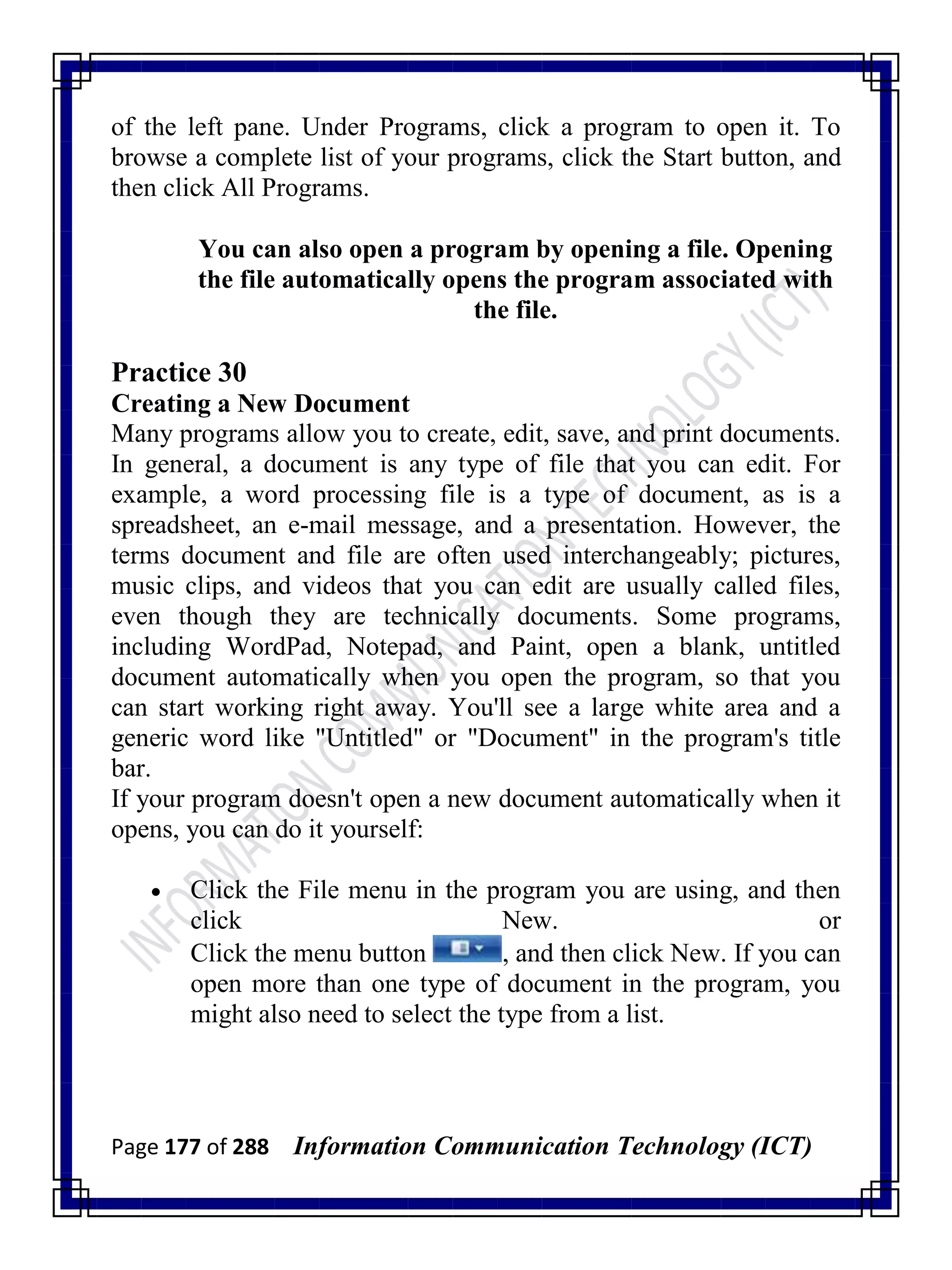 Page 177 of 288 Information Communication Technology (ICT)
of the left pane. Under Programs, click a program to open it. To
browse a complete list of your programs, click the Start button, and
then click All Programs.
You can also open a program by opening a file. Opening
the file automatically opens the program associated with
the file.
Practice 30
Creating a New Document
Many programs allow you to create, edit, save, and print documents.
In general, a document is any type of file that you can edit. For
example, a word processing file is a type of document, as is a
spreadsheet, an e-mail message, and a presentation. However, the
terms document and file are often used interchangeably; pictures,
music clips, and videos that you can edit are usually called files,
even though they are technically documents. Some programs,
including WordPad, Notepad, and Paint, open a blank, untitled
document automatically when you open the program, so that you
can start working right away. You'll see a large white area and a
generic word like "Untitled" or "Document" in the program's title
bar.
If your program doesn't open a new document automatically when it
opens, you can do it yourself:
 Click the File menu in the program you are using, and then
click New. or
Click the menu button , and then click New. If you can
open more than one type of document in the program, you
might also need to select the type from a list.
 