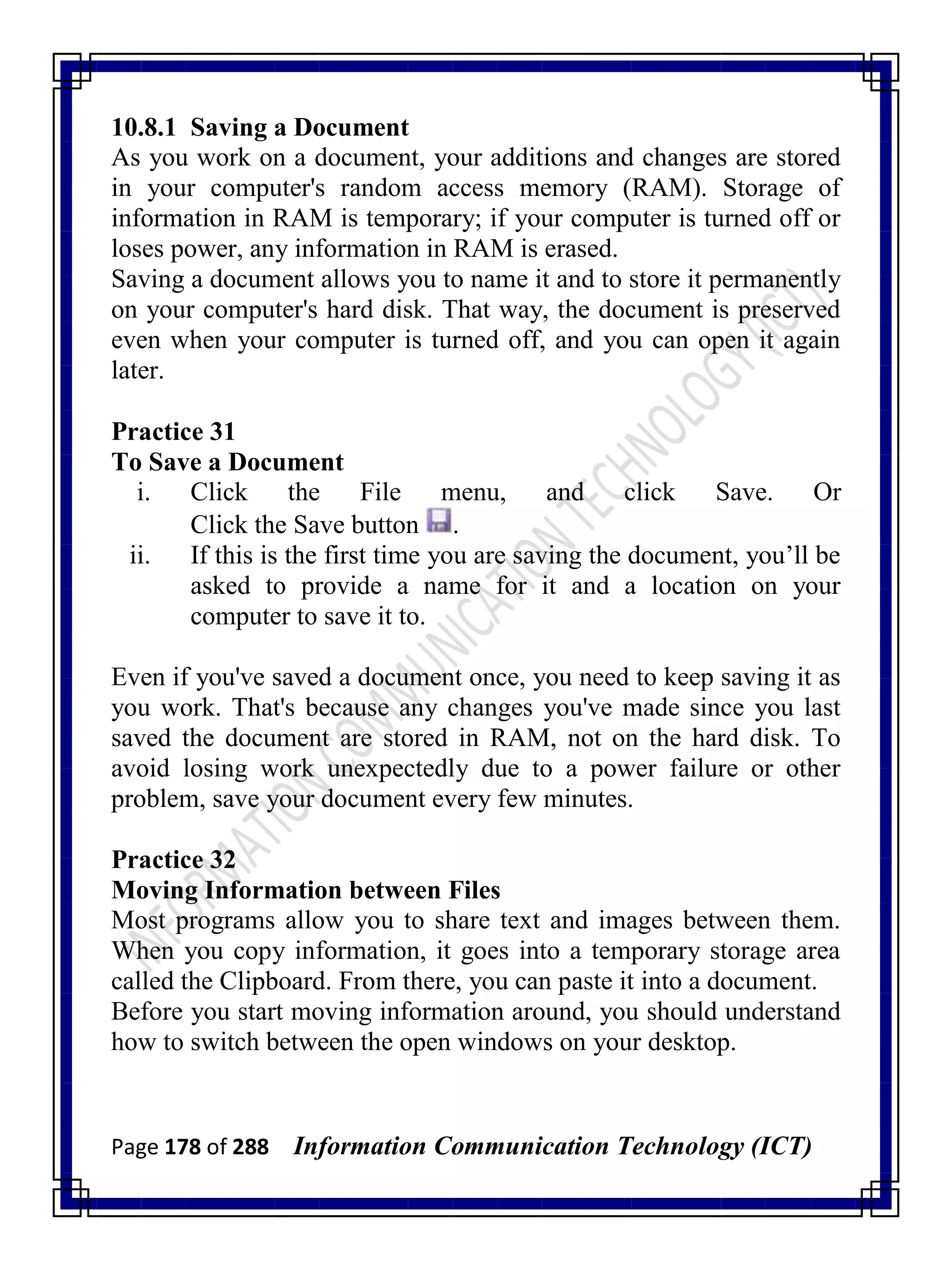 Page 178 of 288 Information Communication Technology (ICT)
10.8.1 Saving a Document
As you work on a document, your additions and changes are stored
in your computer's random access memory (RAM). Storage of
information in RAM is temporary; if your computer is turned off or
loses power, any information in RAM is erased.
Saving a document allows you to name it and to store it permanently
on your computer's hard disk. That way, the document is preserved
even when your computer is turned off, and you can open it again
later.
Practice 31
To Save a Document
i. Click the File menu, and click Save. Or
Click the Save button .
ii. If this is the first time you are saving the document, you‘ll be
asked to provide a name for it and a location on your
computer to save it to.
Even if you've saved a document once, you need to keep saving it as
you work. That's because any changes you've made since you last
saved the document are stored in RAM, not on the hard disk. To
avoid losing work unexpectedly due to a power failure or other
problem, save your document every few minutes.
Practice 32
Moving Information between Files
Most programs allow you to share text and images between them.
When you copy information, it goes into a temporary storage area
called the Clipboard. From there, you can paste it into a document.
Before you start moving information around, you should understand
how to switch between the open windows on your desktop.
 