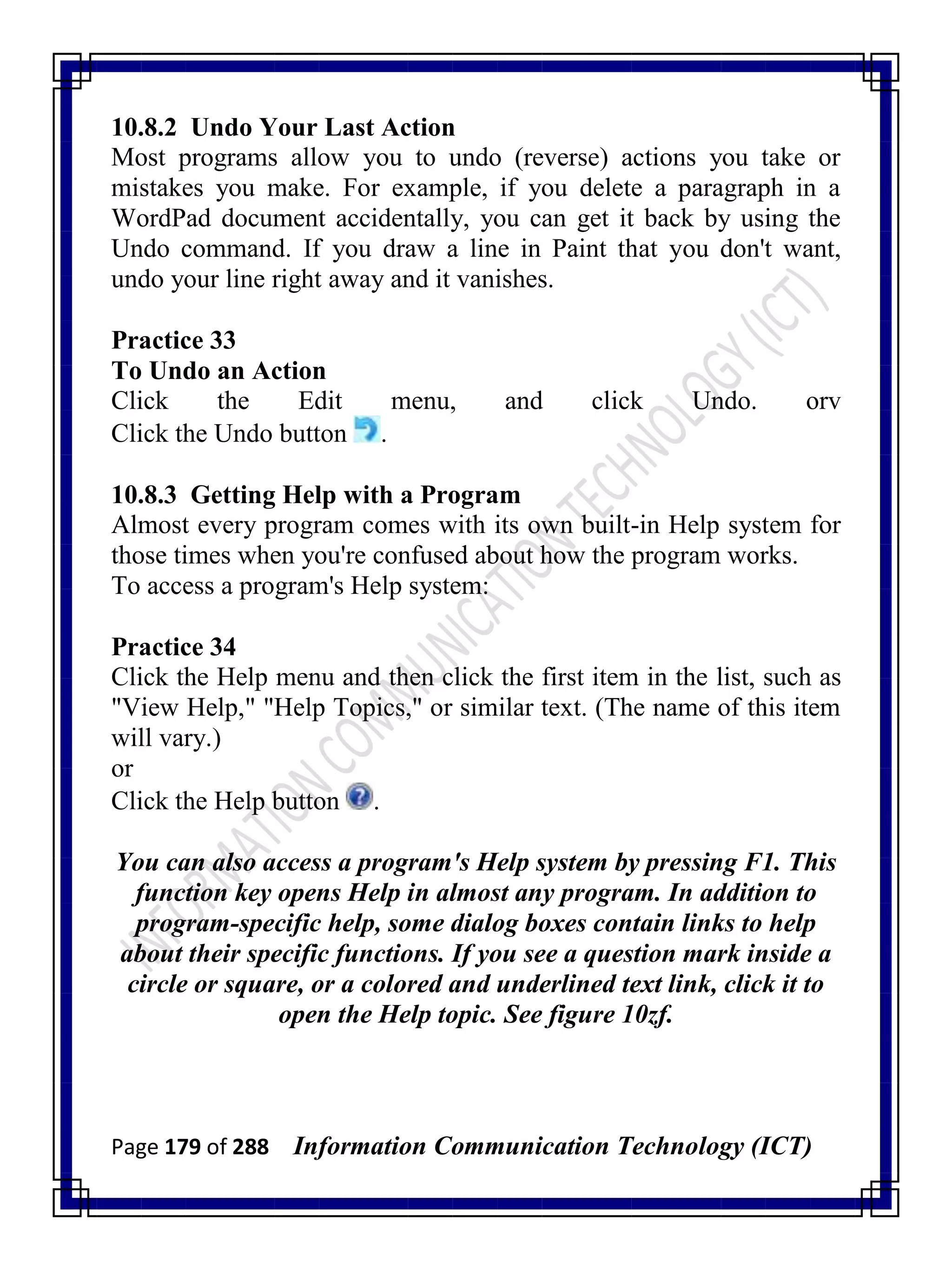 Page 179 of 288 Information Communication Technology (ICT)
10.8.2 Undo Your Last Action
Most programs allow you to undo (reverse) actions you take or
mistakes you make. For example, if you delete a paragraph in a
WordPad document accidentally, you can get it back by using the
Undo command. If you draw a line in Paint that you don't want,
undo your line right away and it vanishes.
Practice 33
To Undo an Action
Click the Edit menu, and click Undo. orv
Click the Undo button .
10.8.3 Getting Help with a Program
Almost every program comes with its own built-in Help system for
those times when you're confused about how the program works.
To access a program's Help system:
Practice 34
Click the Help menu and then click the first item in the list, such as
"View Help," "Help Topics," or similar text. (The name of this item
will vary.)
or
Click the Help button .
You can also access a program's Help system by pressing F1. This
function key opens Help in almost any program. In addition to
program-specific help, some dialog boxes contain links to help
about their specific functions. If you see a question mark inside a
circle or square, or a colored and underlined text link, click it to
open the Help topic. See figure 10zf.
 