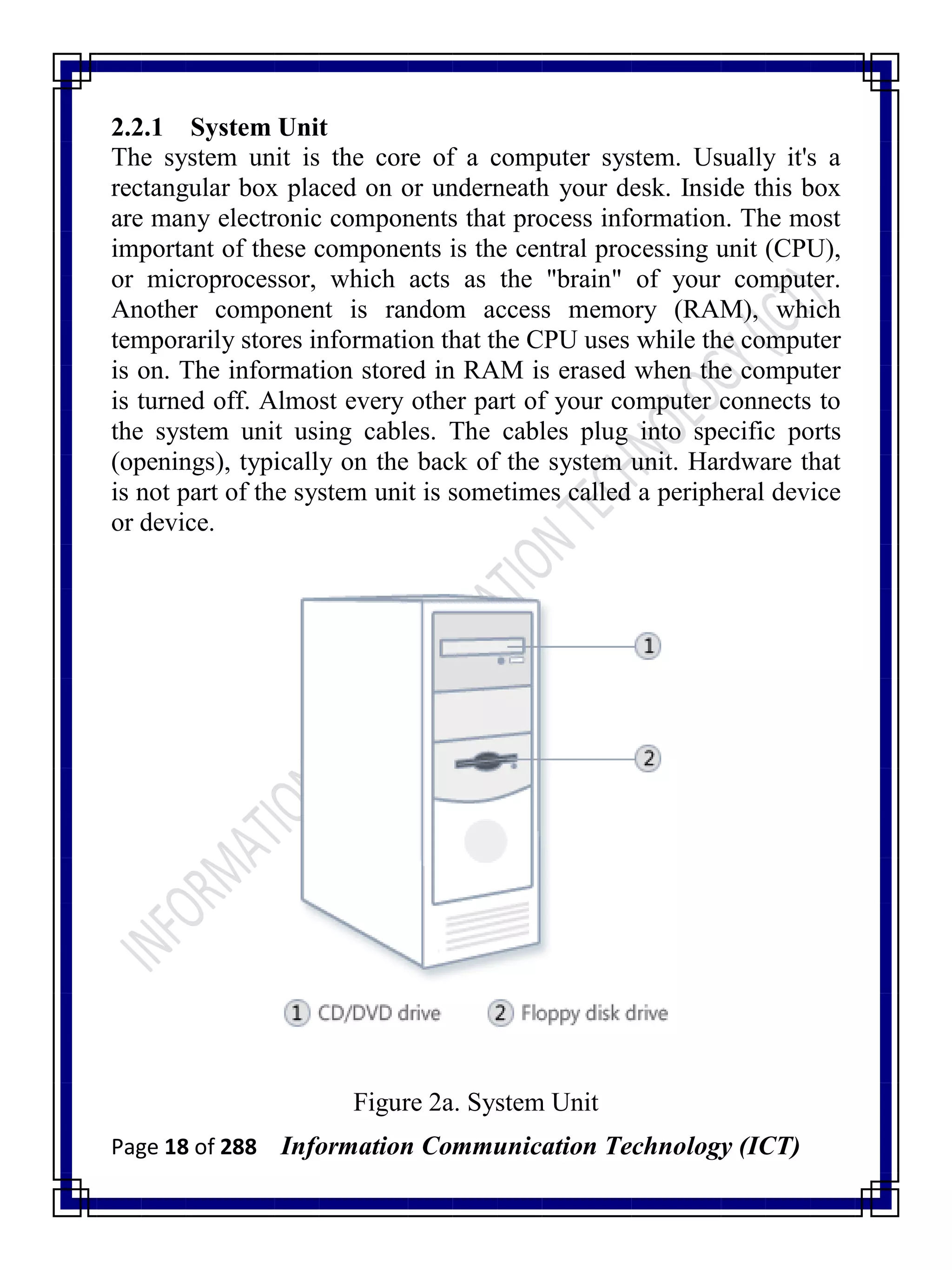 Page 18 of 288 Information Communication Technology (ICT)
2.2.1 System Unit
The system unit is the core of a computer system. Usually it's a
rectangular box placed on or underneath your desk. Inside this box
are many electronic components that process information. The most
important of these components is the central processing unit (CPU),
or microprocessor, which acts as the "brain" of your computer.
Another component is random access memory (RAM), which
temporarily stores information that the CPU uses while the computer
is on. The information stored in RAM is erased when the computer
is turned off. Almost every other part of your computer connects to
the system unit using cables. The cables plug into specific ports
(openings), typically on the back of the system unit. Hardware that
is not part of the system unit is sometimes called a peripheral device
or device.
Figure 2a. System Unit
 
