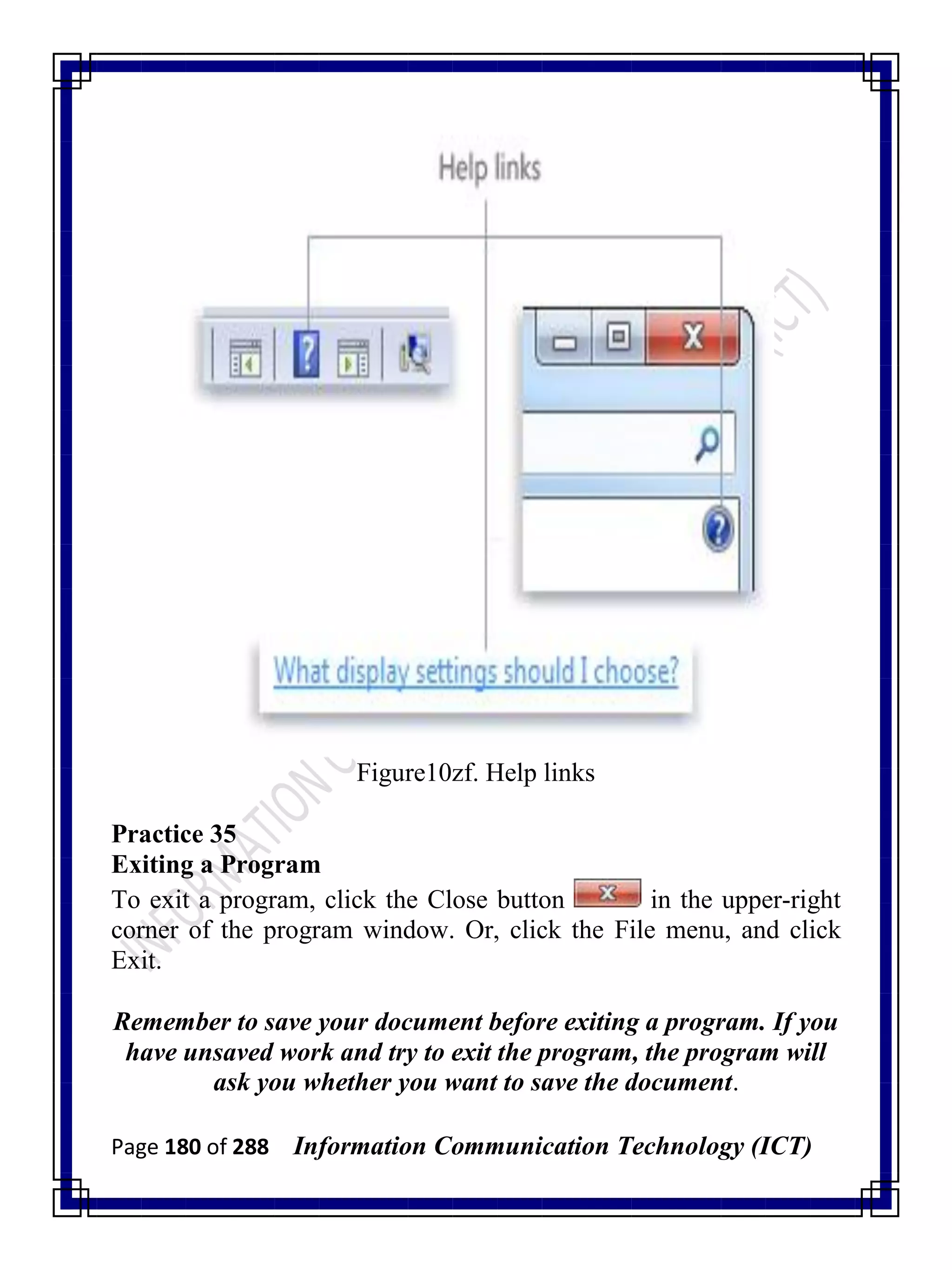 Page 180 of 288 Information Communication Technology (ICT)
Figure10zf. Help links
Practice 35
Exiting a Program
To exit a program, click the Close button in the upper-right
corner of the program window. Or, click the File menu, and click
Exit.
Remember to save your document before exiting a program. If you
have unsaved work and try to exit the program, the program will
ask you whether you want to save the document.
 