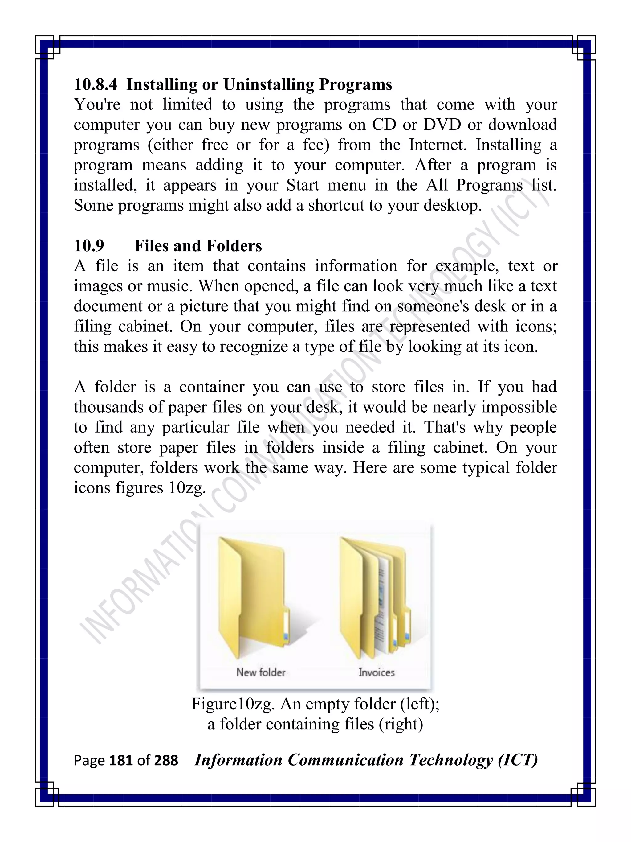 Page 181 of 288 Information Communication Technology (ICT)
10.8.4 Installing or Uninstalling Programs
You're not limited to using the programs that come with your
computer you can buy new programs on CD or DVD or download
programs (either free or for a fee) from the Internet. Installing a
program means adding it to your computer. After a program is
installed, it appears in your Start menu in the All Programs list.
Some programs might also add a shortcut to your desktop.
10.9 Files and Folders
A file is an item that contains information for example, text or
images or music. When opened, a file can look very much like a text
document or a picture that you might find on someone's desk or in a
filing cabinet. On your computer, files are represented with icons;
this makes it easy to recognize a type of file by looking at its icon.
A folder is a container you can use to store files in. If you had
thousands of paper files on your desk, it would be nearly impossible
to find any particular file when you needed it. That's why people
often store paper files in folders inside a filing cabinet. On your
computer, folders work the same way. Here are some typical folder
icons figures 10zg.
Figure10zg. An empty folder (left);
a folder containing files (right)
 