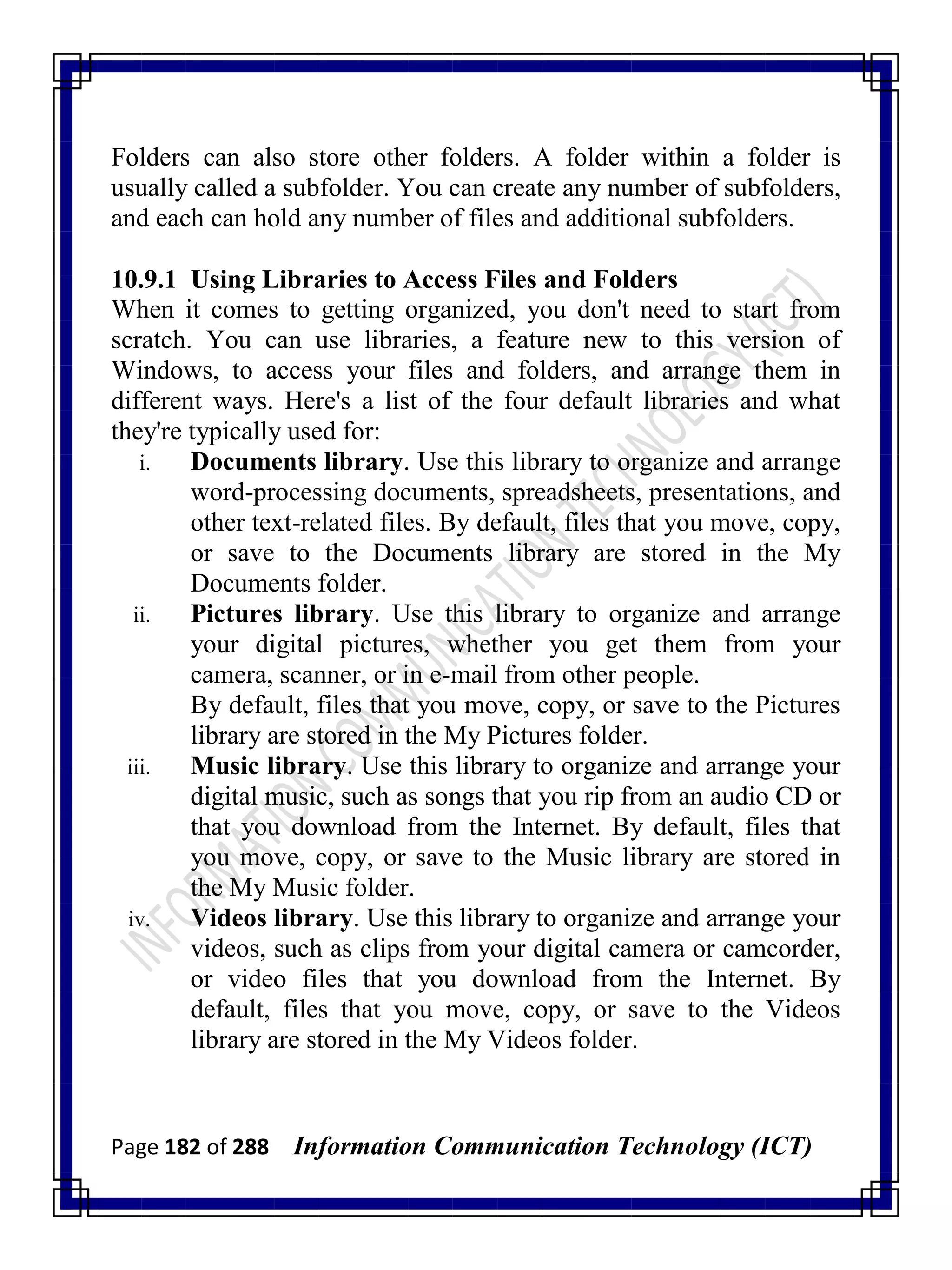 Page 182 of 288 Information Communication Technology (ICT)
Folders can also store other folders. A folder within a folder is
usually called a subfolder. You can create any number of subfolders,
and each can hold any number of files and additional subfolders.
10.9.1 Using Libraries to Access Files and Folders
When it comes to getting organized, you don't need to start from
scratch. You can use libraries, a feature new to this version of
Windows, to access your files and folders, and arrange them in
different ways. Here's a list of the four default libraries and what
they're typically used for:
i. Documents library. Use this library to organize and arrange
word-processing documents, spreadsheets, presentations, and
other text-related files. By default, files that you move, copy,
or save to the Documents library are stored in the My
Documents folder.
ii. Pictures library. Use this library to organize and arrange
your digital pictures, whether you get them from your
camera, scanner, or in e-mail from other people.
By default, files that you move, copy, or save to the Pictures
library are stored in the My Pictures folder.
iii. Music library. Use this library to organize and arrange your
digital music, such as songs that you rip from an audio CD or
that you download from the Internet. By default, files that
you move, copy, or save to the Music library are stored in
the My Music folder.
iv. Videos library. Use this library to organize and arrange your
videos, such as clips from your digital camera or camcorder,
or video files that you download from the Internet. By
default, files that you move, copy, or save to the Videos
library are stored in the My Videos folder.
 