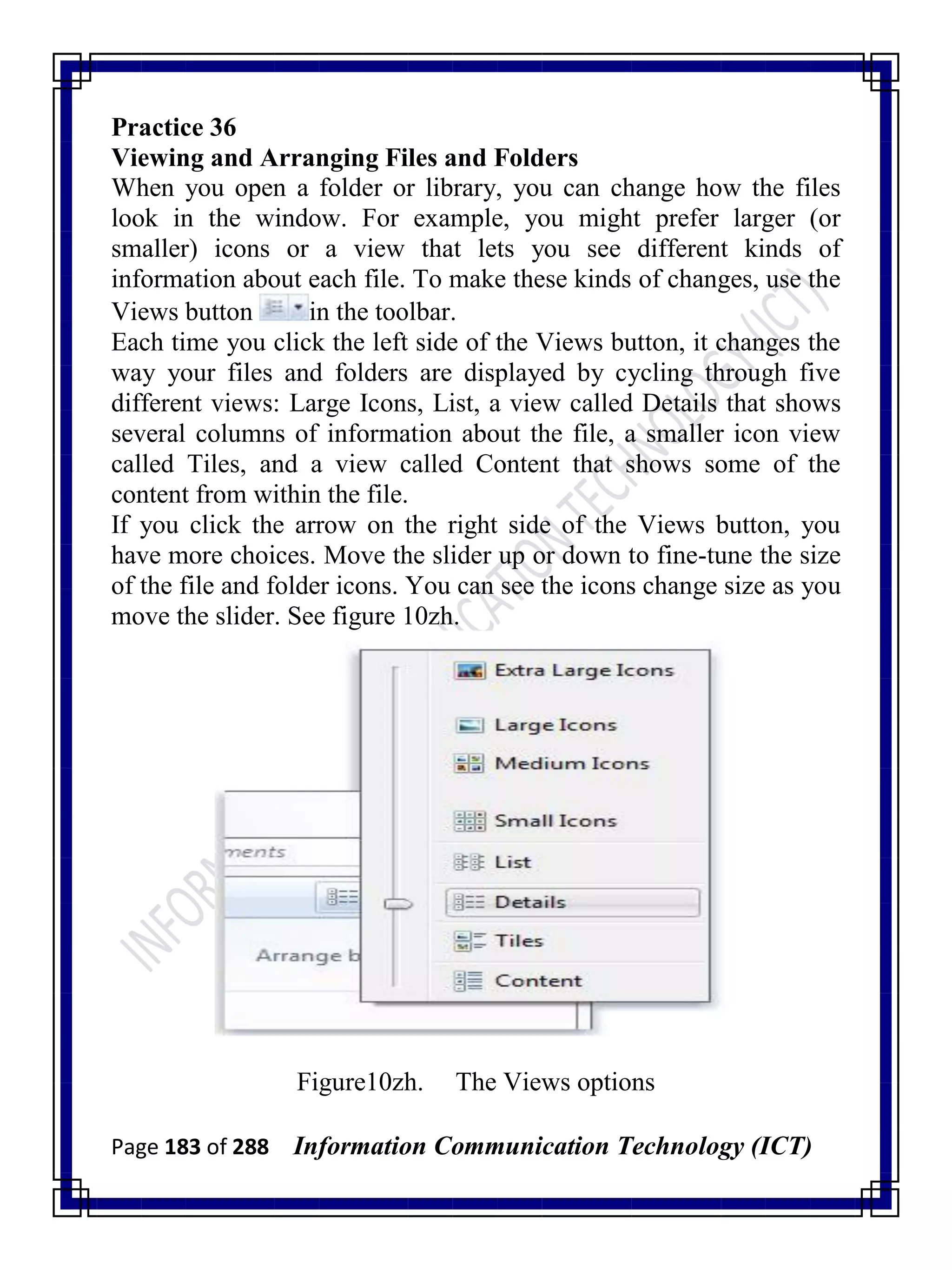 Page 183 of 288 Information Communication Technology (ICT)
Practice 36
Viewing and Arranging Files and Folders
When you open a folder or library, you can change how the files
look in the window. For example, you might prefer larger (or
smaller) icons or a view that lets you see different kinds of
information about each file. To make these kinds of changes, use the
Views button in the toolbar.
Each time you click the left side of the Views button, it changes the
way your files and folders are displayed by cycling through five
different views: Large Icons, List, a view called Details that shows
several columns of information about the file, a smaller icon view
called Tiles, and a view called Content that shows some of the
content from within the file.
If you click the arrow on the right side of the Views button, you
have more choices. Move the slider up or down to fine-tune the size
of the file and folder icons. You can see the icons change size as you
move the slider. See figure 10zh.
Figure10zh. The Views options
 