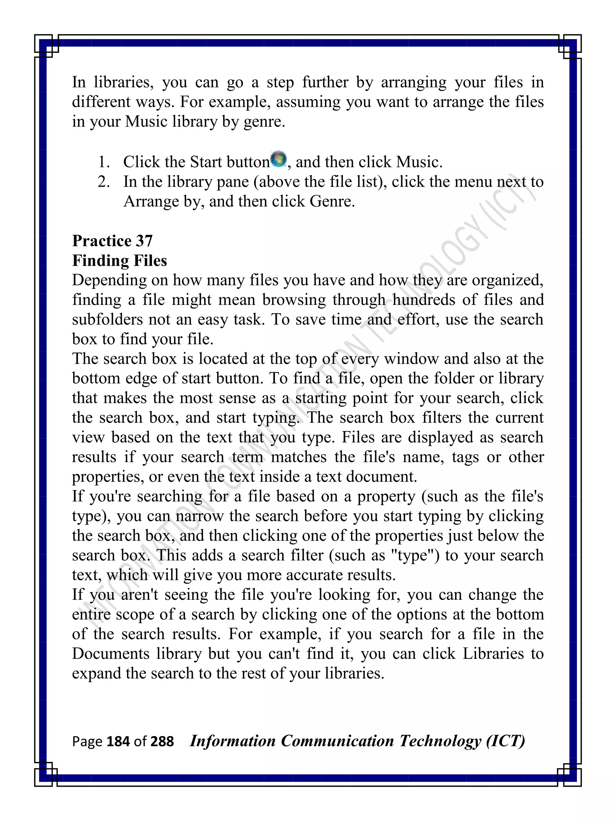Page 184 of 288 Information Communication Technology (ICT)
In libraries, you can go a step further by arranging your files in
different ways. For example, assuming you want to arrange the files
in your Music library by genre.
1. Click the Start button , and then click Music.
2. In the library pane (above the file list), click the menu next to
Arrange by, and then click Genre.
Practice 37
Finding Files
Depending on how many files you have and how they are organized,
finding a file might mean browsing through hundreds of files and
subfolders not an easy task. To save time and effort, use the search
box to find your file.
The search box is located at the top of every window and also at the
bottom edge of start button. To find a file, open the folder or library
that makes the most sense as a starting point for your search, click
the search box, and start typing. The search box filters the current
view based on the text that you type. Files are displayed as search
results if your search term matches the file's name, tags or other
properties, or even the text inside a text document.
If you're searching for a file based on a property (such as the file's
type), you can narrow the search before you start typing by clicking
the search box, and then clicking one of the properties just below the
search box. This adds a search filter (such as "type") to your search
text, which will give you more accurate results.
If you aren't seeing the file you're looking for, you can change the
entire scope of a search by clicking one of the options at the bottom
of the search results. For example, if you search for a file in the
Documents library but you can't find it, you can click Libraries to
expand the search to the rest of your libraries.
 