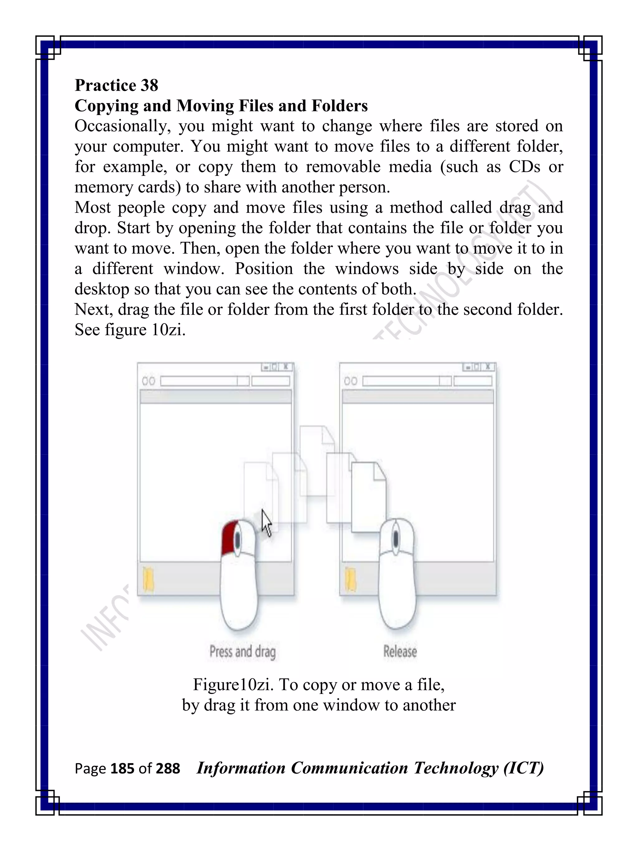 Page 185 of 288 Information Communication Technology (ICT)
Practice 38
Copying and Moving Files and Folders
Occasionally, you might want to change where files are stored on
your computer. You might want to move files to a different folder,
for example, or copy them to removable media (such as CDs or
memory cards) to share with another person.
Most people copy and move files using a method called drag and
drop. Start by opening the folder that contains the file or folder you
want to move. Then, open the folder where you want to move it to in
a different window. Position the windows side by side on the
desktop so that you can see the contents of both.
Next, drag the file or folder from the first folder to the second folder.
See figure 10zi.
Figure10zi. To copy or move a file,
by drag it from one window to another
 