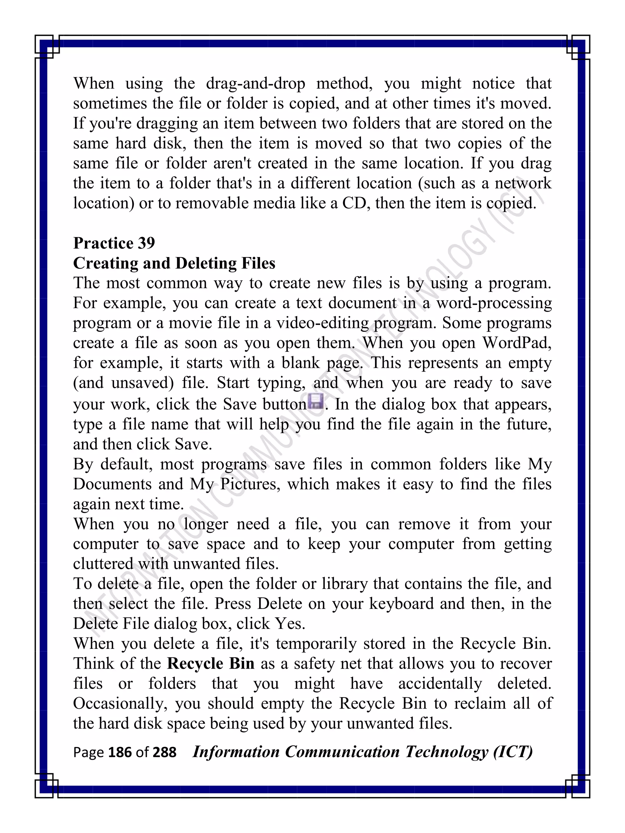 Page 186 of 288 Information Communication Technology (ICT)
When using the drag-and-drop method, you might notice that
sometimes the file or folder is copied, and at other times it's moved.
If you're dragging an item between two folders that are stored on the
same hard disk, then the item is moved so that two copies of the
same file or folder aren't created in the same location. If you drag
the item to a folder that's in a different location (such as a network
location) or to removable media like a CD, then the item is copied.
Practice 39
Creating and Deleting Files
The most common way to create new files is by using a program.
For example, you can create a text document in a word-processing
program or a movie file in a video-editing program. Some programs
create a file as soon as you open them. When you open WordPad,
for example, it starts with a blank page. This represents an empty
(and unsaved) file. Start typing, and when you are ready to save
your work, click the Save button . In the dialog box that appears,
type a file name that will help you find the file again in the future,
and then click Save.
By default, most programs save files in common folders like My
Documents and My Pictures, which makes it easy to find the files
again next time.
When you no longer need a file, you can remove it from your
computer to save space and to keep your computer from getting
cluttered with unwanted files.
To delete a file, open the folder or library that contains the file, and
then select the file. Press Delete on your keyboard and then, in the
Delete File dialog box, click Yes.
When you delete a file, it's temporarily stored in the Recycle Bin.
Think of the Recycle Bin as a safety net that allows you to recover
files or folders that you might have accidentally deleted.
Occasionally, you should empty the Recycle Bin to reclaim all of
the hard disk space being used by your unwanted files.
 