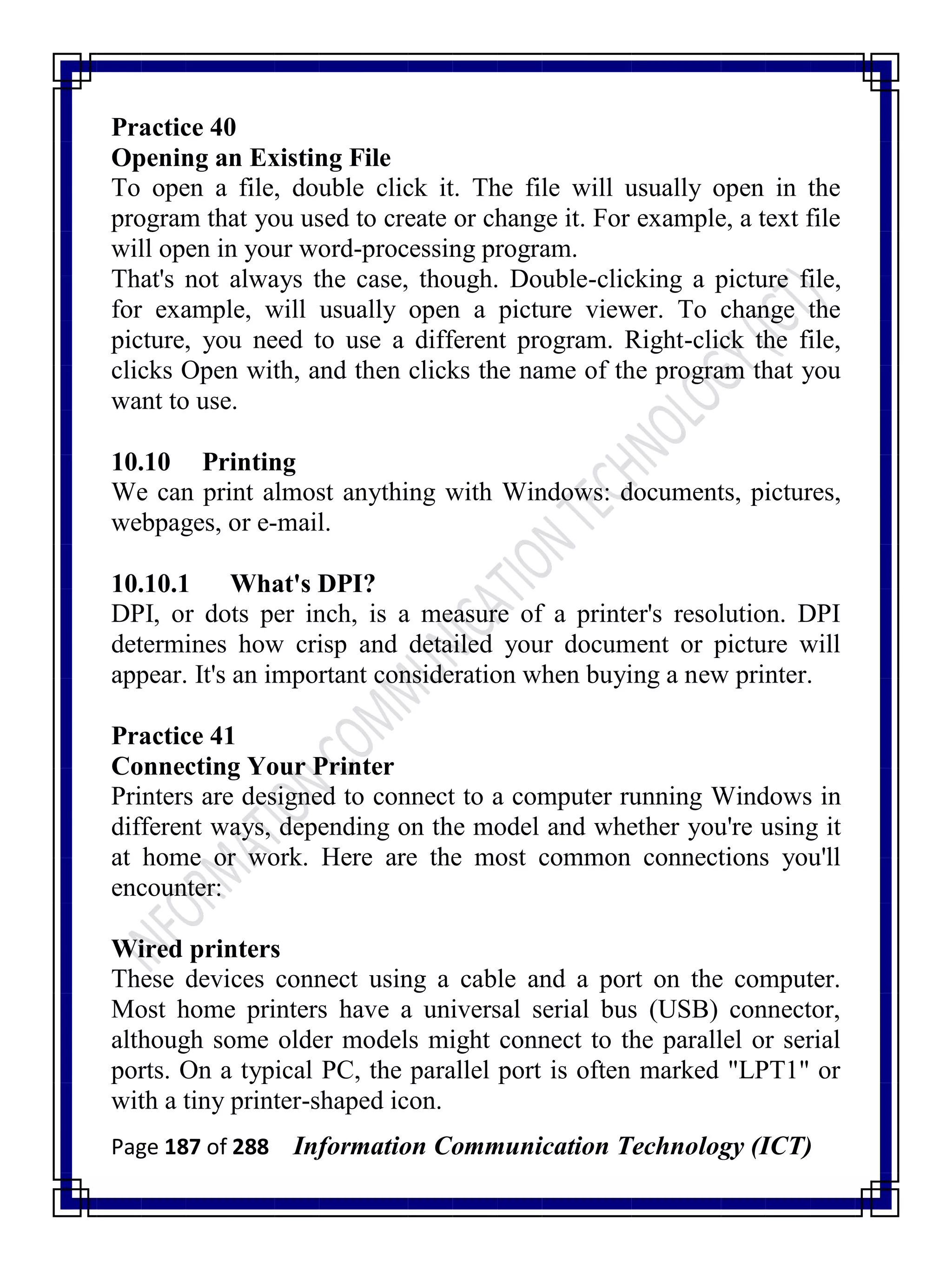 Page 187 of 288 Information Communication Technology (ICT)
Practice 40
Opening an Existing File
To open a file, double click it. The file will usually open in the
program that you used to create or change it. For example, a text file
will open in your word-processing program.
That's not always the case, though. Double-clicking a picture file,
for example, will usually open a picture viewer. To change the
picture, you need to use a different program. Right-click the file,
clicks Open with, and then clicks the name of the program that you
want to use.
10.10 Printing
We can print almost anything with Windows: documents, pictures,
webpages, or e-mail.
10.10.1 What's DPI?
DPI, or dots per inch, is a measure of a printer's resolution. DPI
determines how crisp and detailed your document or picture will
appear. It's an important consideration when buying a new printer.
Practice 41
Connecting Your Printer
Printers are designed to connect to a computer running Windows in
different ways, depending on the model and whether you're using it
at home or work. Here are the most common connections you'll
encounter:
Wired printers
These devices connect using a cable and a port on the computer.
Most home printers have a universal serial bus (USB) connector,
although some older models might connect to the parallel or serial
ports. On a typical PC, the parallel port is often marked "LPT1" or
with a tiny printer-shaped icon.
 