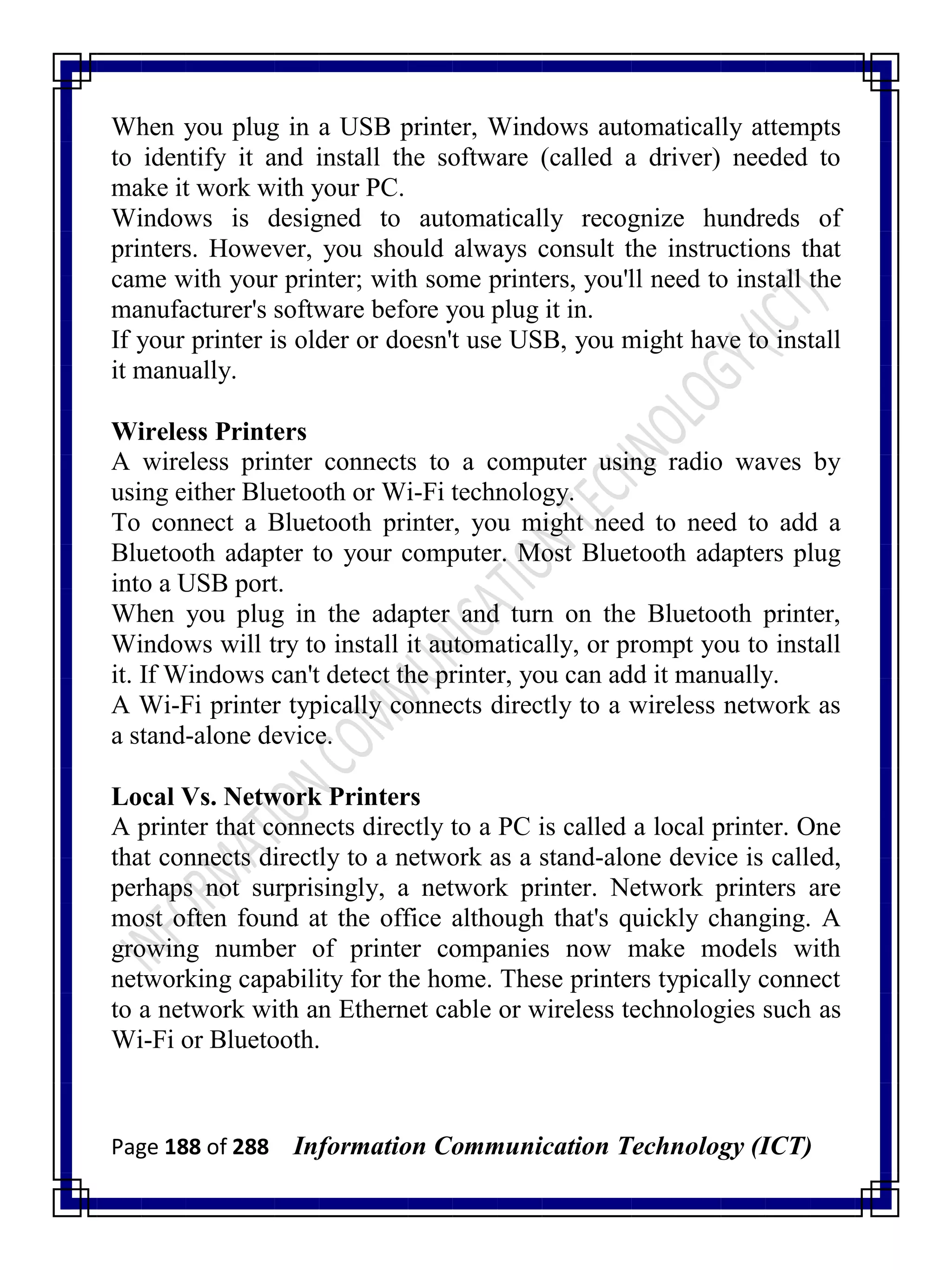 Page 188 of 288 Information Communication Technology (ICT)
When you plug in a USB printer, Windows automatically attempts
to identify it and install the software (called a driver) needed to
make it work with your PC.
Windows is designed to automatically recognize hundreds of
printers. However, you should always consult the instructions that
came with your printer; with some printers, you'll need to install the
manufacturer's software before you plug it in.
If your printer is older or doesn't use USB, you might have to install
it manually.
Wireless Printers
A wireless printer connects to a computer using radio waves by
using either Bluetooth or Wi-Fi technology.
To connect a Bluetooth printer, you might need to need to add a
Bluetooth adapter to your computer. Most Bluetooth adapters plug
into a USB port.
When you plug in the adapter and turn on the Bluetooth printer,
Windows will try to install it automatically, or prompt you to install
it. If Windows can't detect the printer, you can add it manually.
A Wi-Fi printer typically connects directly to a wireless network as
a stand-alone device.
Local Vs. Network Printers
A printer that connects directly to a PC is called a local printer. One
that connects directly to a network as a stand-alone device is called,
perhaps not surprisingly, a network printer. Network printers are
most often found at the office although that's quickly changing. A
growing number of printer companies now make models with
networking capability for the home. These printers typically connect
to a network with an Ethernet cable or wireless technologies such as
Wi-Fi or Bluetooth.
 