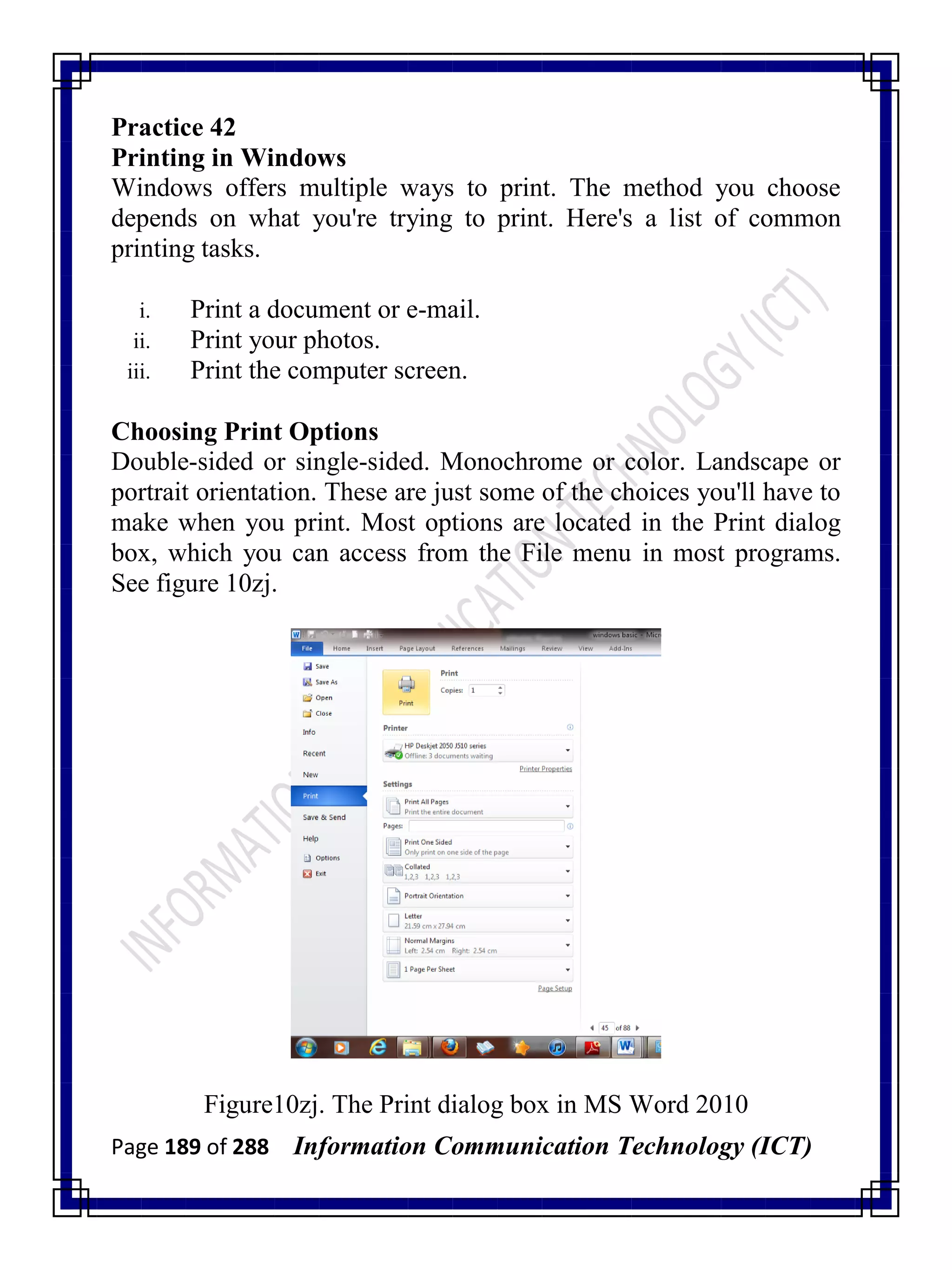 Page 189 of 288 Information Communication Technology (ICT)
Practice 42
Printing in Windows
Windows offers multiple ways to print. The method you choose
depends on what you're trying to print. Here's a list of common
printing tasks.
i. Print a document or e-mail.
ii. Print your photos.
iii. Print the computer screen.
Choosing Print Options
Double-sided or single-sided. Monochrome or color. Landscape or
portrait orientation. These are just some of the choices you'll have to
make when you print. Most options are located in the Print dialog
box, which you can access from the File menu in most programs.
See figure 10zj.
Figure10zj. The Print dialog box in MS Word 2010
 