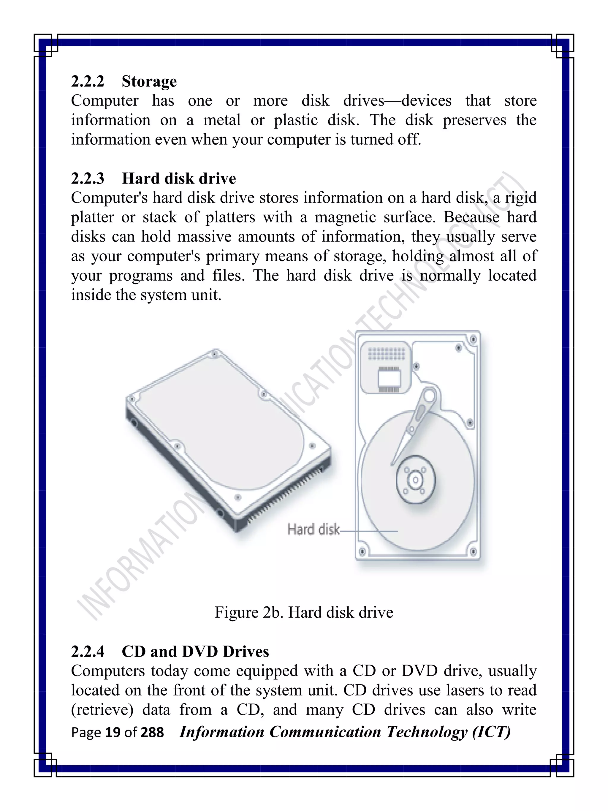 Page 19 of 288 Information Communication Technology (ICT)
2.2.2 Storage
Computer has one or more disk drives—devices that store
information on a metal or plastic disk. The disk preserves the
information even when your computer is turned off.
2.2.3 Hard disk drive
Computer's hard disk drive stores information on a hard disk, a rigid
platter or stack of platters with a magnetic surface. Because hard
disks can hold massive amounts of information, they usually serve
as your computer's primary means of storage, holding almost all of
your programs and files. The hard disk drive is normally located
inside the system unit.
Figure 2b. Hard disk drive
2.2.4 CD and DVD Drives
Computers today come equipped with a CD or DVD drive, usually
located on the front of the system unit. CD drives use lasers to read
(retrieve) data from a CD, and many CD drives can also write
 