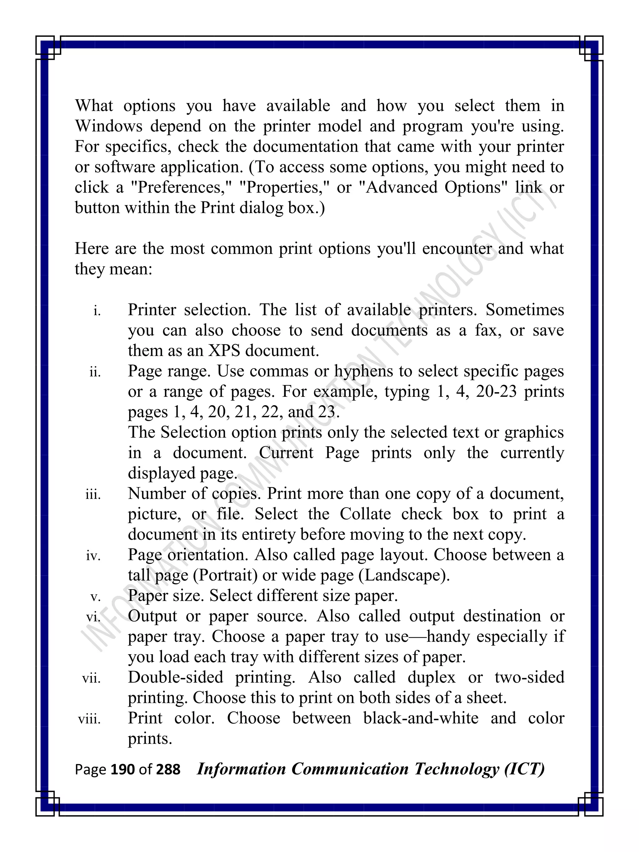 Page 190 of 288 Information Communication Technology (ICT)
What options you have available and how you select them in
Windows depend on the printer model and program you're using.
For specifics, check the documentation that came with your printer
or software application. (To access some options, you might need to
click a "Preferences," "Properties," or "Advanced Options" link or
button within the Print dialog box.)
Here are the most common print options you'll encounter and what
they mean:
i. Printer selection. The list of available printers. Sometimes
you can also choose to send documents as a fax, or save
them as an XPS document.
ii. Page range. Use commas or hyphens to select specific pages
or a range of pages. For example, typing 1, 4, 20-23 prints
pages 1, 4, 20, 21, 22, and 23.
The Selection option prints only the selected text or graphics
in a document. Current Page prints only the currently
displayed page.
iii. Number of copies. Print more than one copy of a document,
picture, or file. Select the Collate check box to print a
document in its entirety before moving to the next copy.
iv. Page orientation. Also called page layout. Choose between a
tall page (Portrait) or wide page (Landscape).
v. Paper size. Select different size paper.
vi. Output or paper source. Also called output destination or
paper tray. Choose a paper tray to use—handy especially if
you load each tray with different sizes of paper.
vii. Double-sided printing. Also called duplex or two-sided
printing. Choose this to print on both sides of a sheet.
viii. Print color. Choose between black-and-white and color
prints.
 