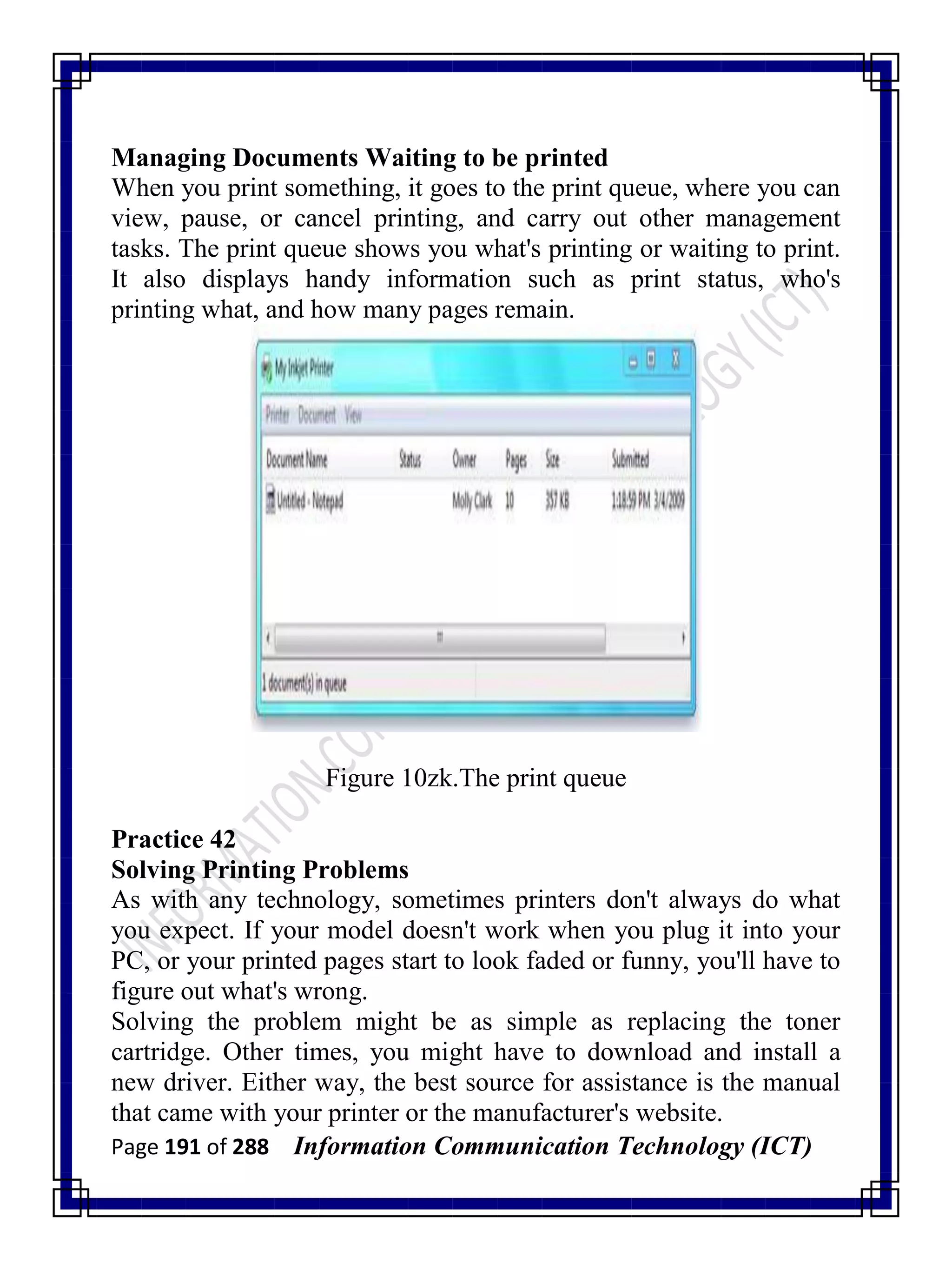 Page 191 of 288 Information Communication Technology (ICT)
Managing Documents Waiting to be printed
When you print something, it goes to the print queue, where you can
view, pause, or cancel printing, and carry out other management
tasks. The print queue shows you what's printing or waiting to print.
It also displays handy information such as print status, who's
printing what, and how many pages remain.
Figure 10zk.The print queue
Practice 42
Solving Printing Problems
As with any technology, sometimes printers don't always do what
you expect. If your model doesn't work when you plug it into your
PC, or your printed pages start to look faded or funny, you'll have to
figure out what's wrong.
Solving the problem might be as simple as replacing the toner
cartridge. Other times, you might have to download and install a
new driver. Either way, the best source for assistance is the manual
that came with your printer or the manufacturer's website.
 
