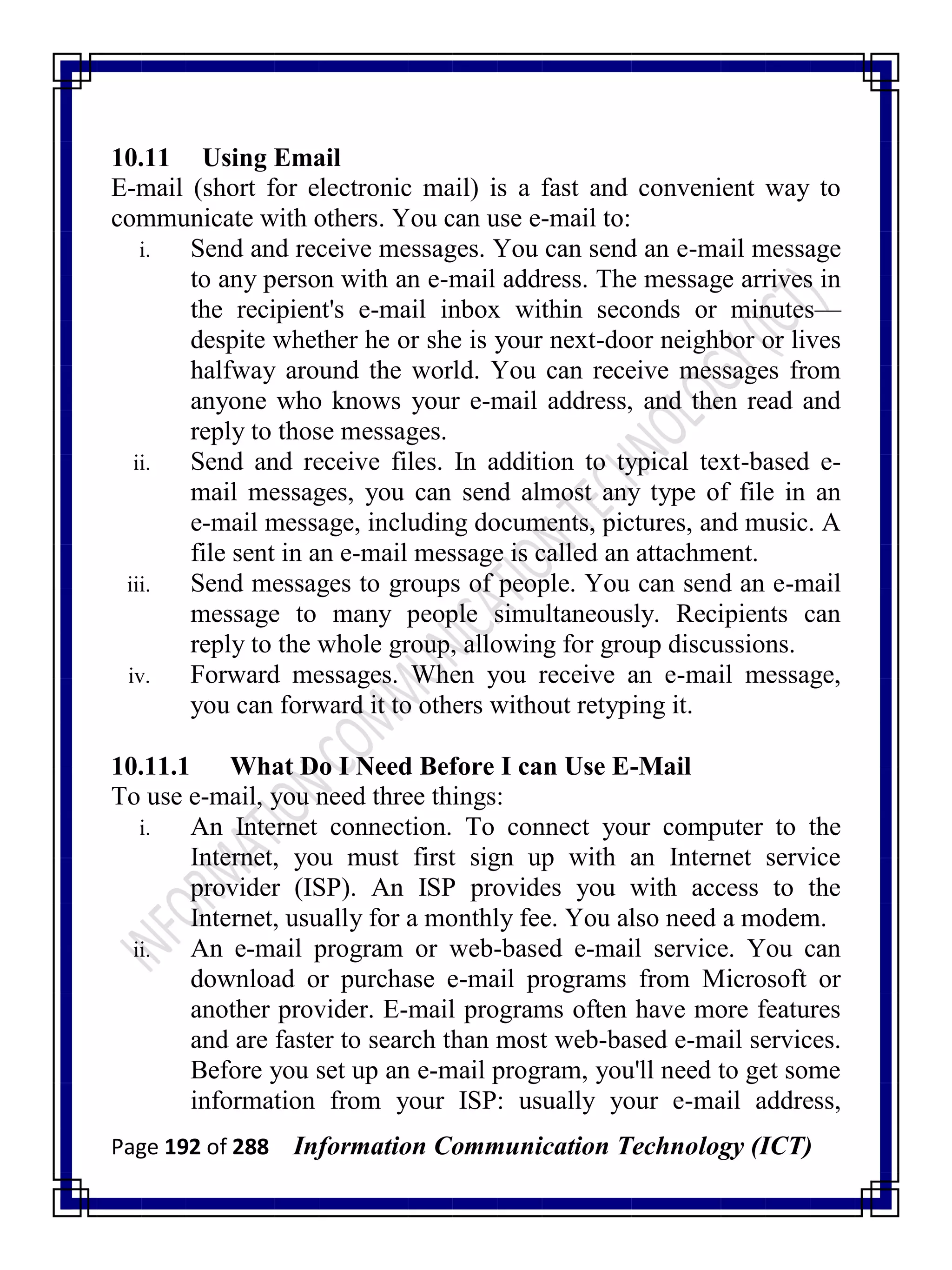 Page 192 of 288 Information Communication Technology (ICT)
10.11 Using Email
E-mail (short for electronic mail) is a fast and convenient way to
communicate with others. You can use e-mail to:
i. Send and receive messages. You can send an e-mail message
to any person with an e-mail address. The message arrives in
the recipient's e-mail inbox within seconds or minutes—
despite whether he or she is your next-door neighbor or lives
halfway around the world. You can receive messages from
anyone who knows your e-mail address, and then read and
reply to those messages.
ii. Send and receive files. In addition to typical text-based e-
mail messages, you can send almost any type of file in an
e-mail message, including documents, pictures, and music. A
file sent in an e-mail message is called an attachment.
iii. Send messages to groups of people. You can send an e-mail
message to many people simultaneously. Recipients can
reply to the whole group, allowing for group discussions.
iv. Forward messages. When you receive an e-mail message,
you can forward it to others without retyping it.
10.11.1 What Do I Need Before I can Use E-Mail
To use e-mail, you need three things:
i. An Internet connection. To connect your computer to the
Internet, you must first sign up with an Internet service
provider (ISP). An ISP provides you with access to the
Internet, usually for a monthly fee. You also need a modem.
ii. An e-mail program or web-based e-mail service. You can
download or purchase e-mail programs from Microsoft or
another provider. E-mail programs often have more features
and are faster to search than most web-based e-mail services.
Before you set up an e-mail program, you'll need to get some
information from your ISP: usually your e-mail address,
 
