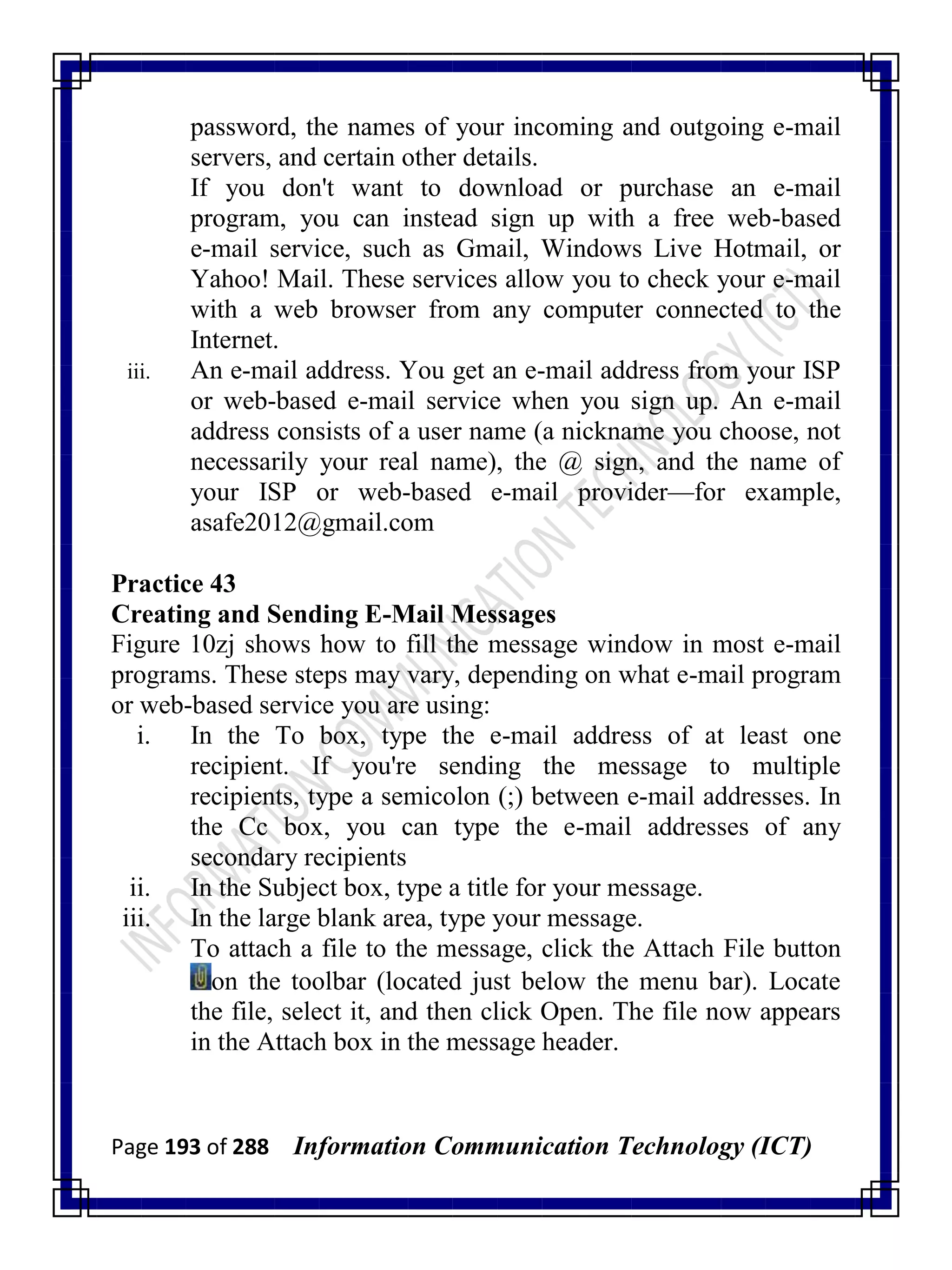 Page 193 of 288 Information Communication Technology (ICT)
password, the names of your incoming and outgoing e-mail
servers, and certain other details.
If you don't want to download or purchase an e-mail
program, you can instead sign up with a free web-based
e-mail service, such as Gmail, Windows Live Hotmail, or
Yahoo! Mail. These services allow you to check your e-mail
with a web browser from any computer connected to the
Internet.
iii. An e-mail address. You get an e-mail address from your ISP
or web-based e-mail service when you sign up. An e-mail
address consists of a user name (a nickname you choose, not
necessarily your real name), the @ sign, and the name of
your ISP or web-based e-mail provider—for example,
asafe2012@gmail.com
Practice 43
Creating and Sending E-Mail Messages
Figure 10zj shows how to fill the message window in most e-mail
programs. These steps may vary, depending on what e-mail program
or web-based service you are using:
i. In the To box, type the e-mail address of at least one
recipient. If you're sending the message to multiple
recipients, type a semicolon (;) between e-mail addresses. In
the Cc box, you can type the e-mail addresses of any
secondary recipients
ii. In the Subject box, type a title for your message.
iii. In the large blank area, type your message.
To attach a file to the message, click the Attach File button
on the toolbar (located just below the menu bar). Locate
the file, select it, and then click Open. The file now appears
in the Attach box in the message header.
 