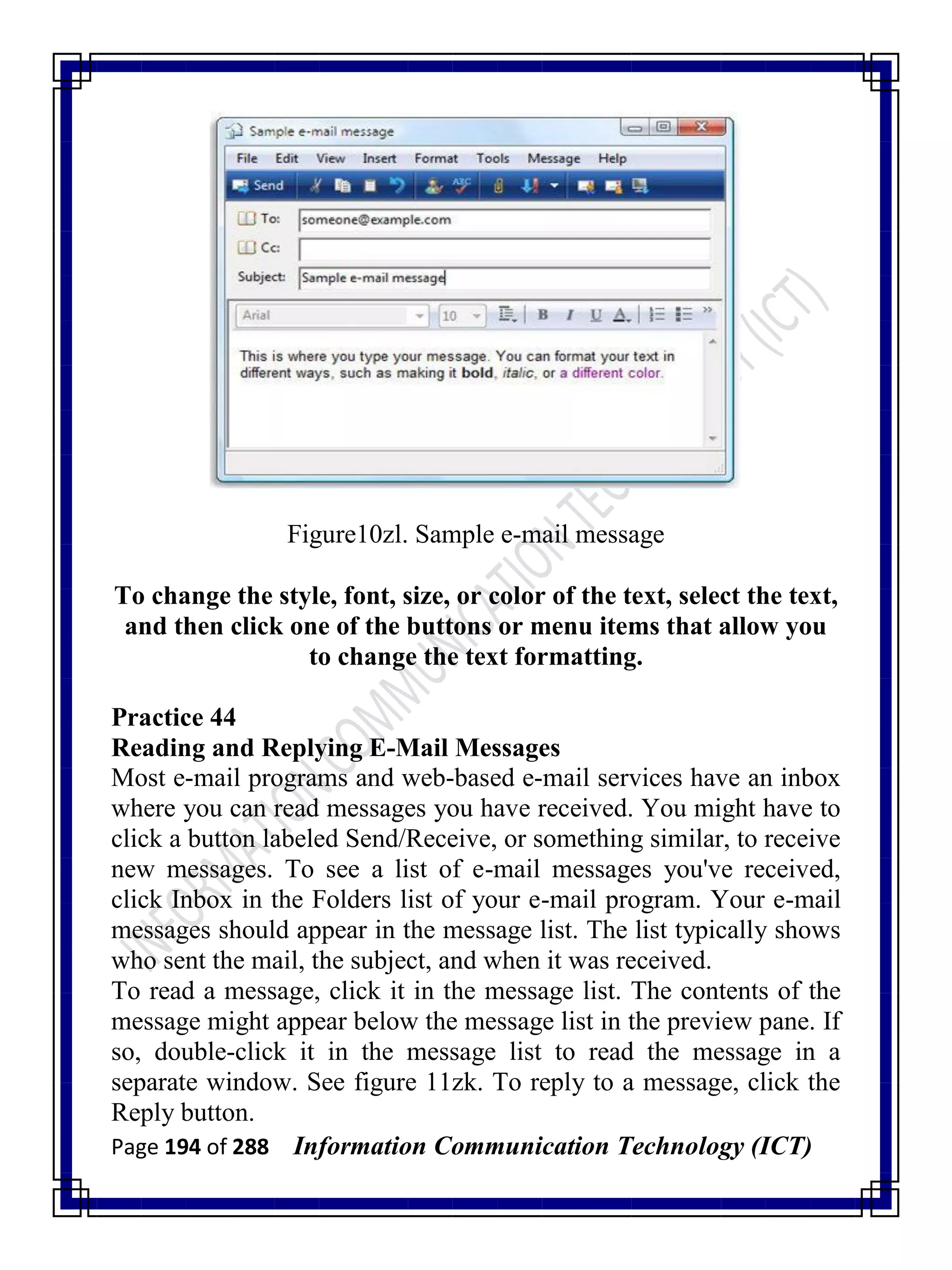 Page 194 of 288 Information Communication Technology (ICT)
Figure10zl. Sample e-mail message
To change the style, font, size, or color of the text, select the text,
and then click one of the buttons or menu items that allow you
to change the text formatting.
Practice 44
Reading and Replying E-Mail Messages
Most e-mail programs and web-based e-mail services have an inbox
where you can read messages you have received. You might have to
click a button labeled Send/Receive, or something similar, to receive
new messages. To see a list of e-mail messages you've received,
click Inbox in the Folders list of your e-mail program. Your e-mail
messages should appear in the message list. The list typically shows
who sent the mail, the subject, and when it was received.
To read a message, click it in the message list. The contents of the
message might appear below the message list in the preview pane. If
so, double-click it in the message list to read the message in a
separate window. See figure 11zk. To reply to a message, click the
Reply button.
 