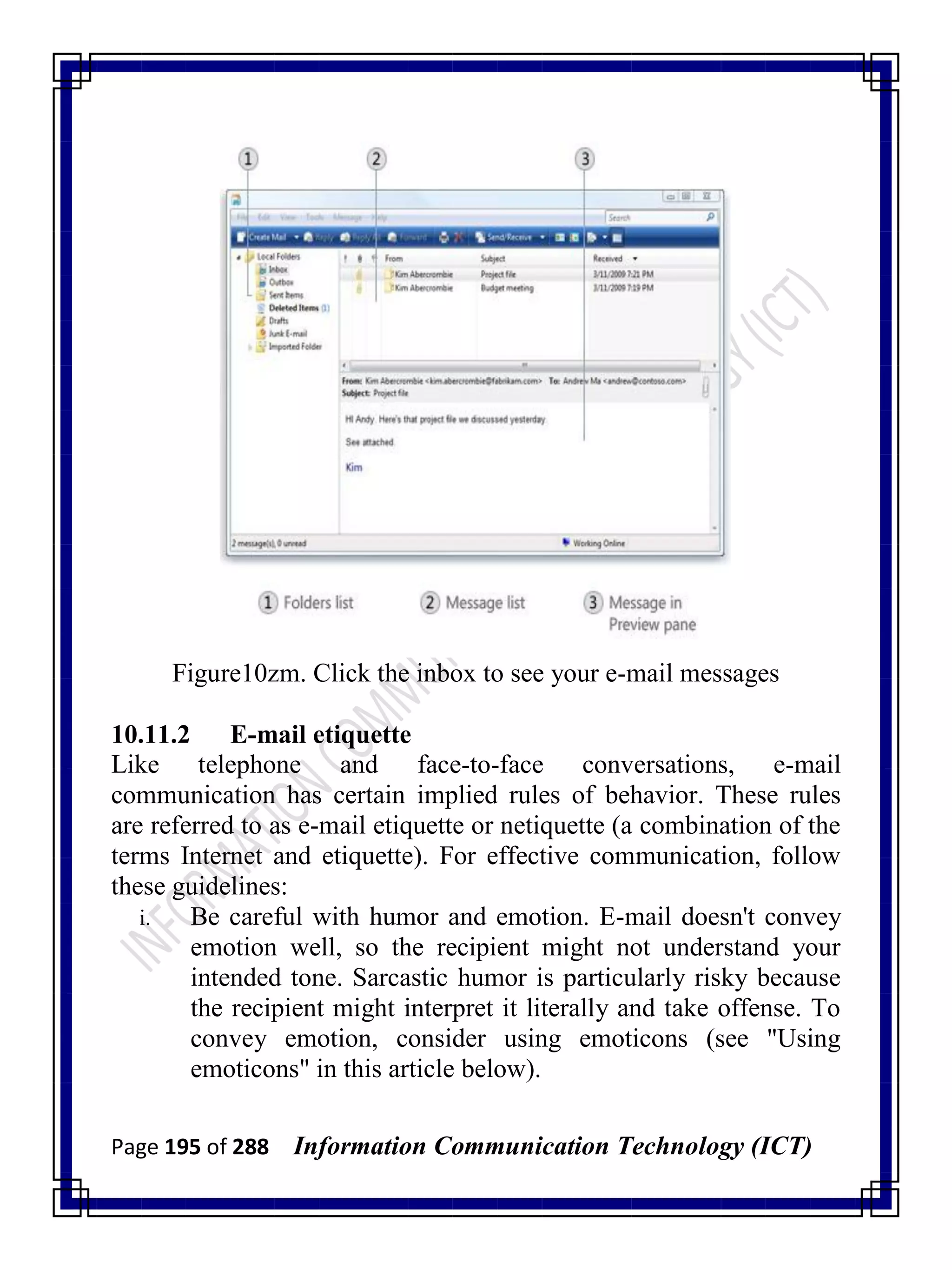 Page 195 of 288 Information Communication Technology (ICT)
Figure10zm. Click the inbox to see your e-mail messages
10.11.2 E-mail etiquette
Like telephone and face-to-face conversations, e-mail
communication has certain implied rules of behavior. These rules
are referred to as e-mail etiquette or netiquette (a combination of the
terms Internet and etiquette). For effective communication, follow
these guidelines:
i. Be careful with humor and emotion. E-mail doesn't convey
emotion well, so the recipient might not understand your
intended tone. Sarcastic humor is particularly risky because
the recipient might interpret it literally and take offense. To
convey emotion, consider using emoticons (see "Using
emoticons" in this article below).
 