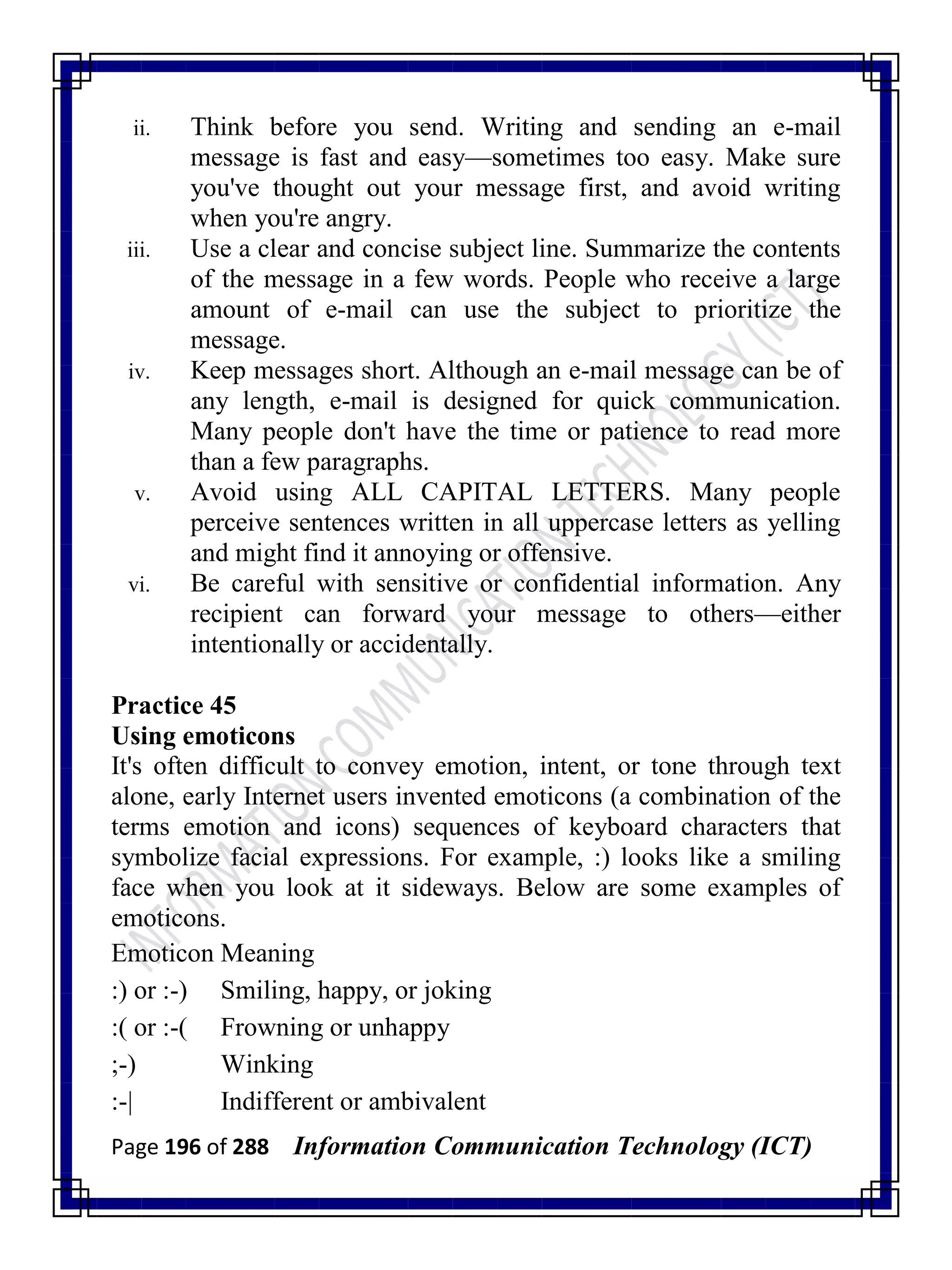 Page 196 of 288 Information Communication Technology (ICT)
ii. Think before you send. Writing and sending an e-mail
message is fast and easy—sometimes too easy. Make sure
you've thought out your message first, and avoid writing
when you're angry.
iii. Use a clear and concise subject line. Summarize the contents
of the message in a few words. People who receive a large
amount of e-mail can use the subject to prioritize the
message.
iv. Keep messages short. Although an e-mail message can be of
any length, e-mail is designed for quick communication.
Many people don't have the time or patience to read more
than a few paragraphs.
v. Avoid using ALL CAPITAL LETTERS. Many people
perceive sentences written in all uppercase letters as yelling
and might find it annoying or offensive.
vi. Be careful with sensitive or confidential information. Any
recipient can forward your message to others—either
intentionally or accidentally.
Practice 45
Using emoticons
It's often difficult to convey emotion, intent, or tone through text
alone, early Internet users invented emoticons (a combination of the
terms emotion and icons) sequences of keyboard characters that
symbolize facial expressions. For example, :) looks like a smiling
face when you look at it sideways. Below are some examples of
emoticons.
Emoticon Meaning
:) or :-) Smiling, happy, or joking
:( or :-( Frowning or unhappy
;-) Winking
:-| Indifferent or ambivalent
 