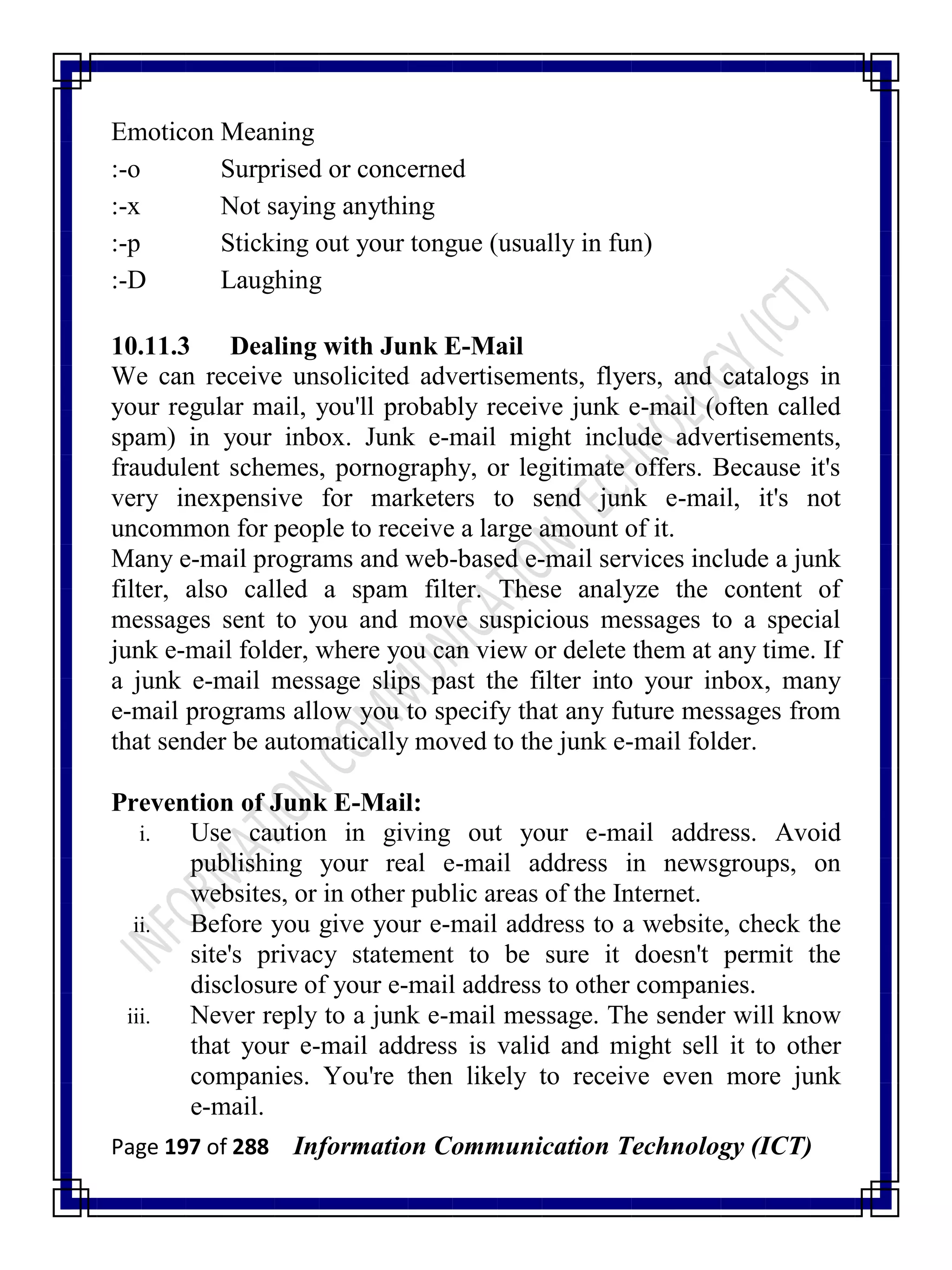 Page 197 of 288 Information Communication Technology (ICT)
Emoticon Meaning
:-o Surprised or concerned
:-x Not saying anything
:-p Sticking out your tongue (usually in fun)
:-D Laughing
10.11.3 Dealing with Junk E-Mail
We can receive unsolicited advertisements, flyers, and catalogs in
your regular mail, you'll probably receive junk e-mail (often called
spam) in your inbox. Junk e-mail might include advertisements,
fraudulent schemes, pornography, or legitimate offers. Because it's
very inexpensive for marketers to send junk e-mail, it's not
uncommon for people to receive a large amount of it.
Many e-mail programs and web-based e-mail services include a junk
filter, also called a spam filter. These analyze the content of
messages sent to you and move suspicious messages to a special
junk e-mail folder, where you can view or delete them at any time. If
a junk e-mail message slips past the filter into your inbox, many
e-mail programs allow you to specify that any future messages from
that sender be automatically moved to the junk e-mail folder.
Prevention of Junk E-Mail:
i. Use caution in giving out your e-mail address. Avoid
publishing your real e-mail address in newsgroups, on
websites, or in other public areas of the Internet.
ii. Before you give your e-mail address to a website, check the
site's privacy statement to be sure it doesn't permit the
disclosure of your e-mail address to other companies.
iii. Never reply to a junk e-mail message. The sender will know
that your e-mail address is valid and might sell it to other
companies. You're then likely to receive even more junk
e-mail.
 