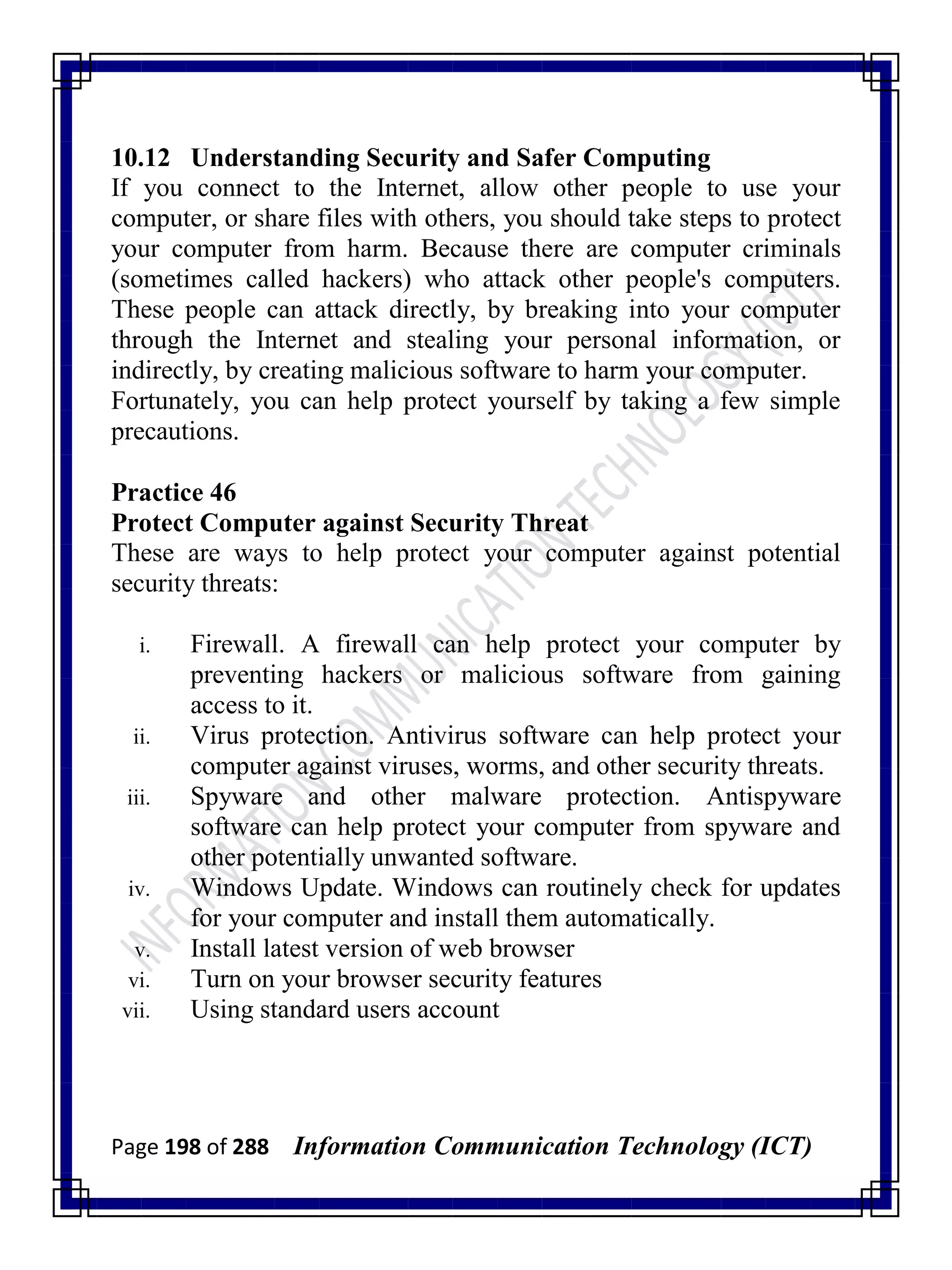 Page 198 of 288 Information Communication Technology (ICT)
10.12 Understanding Security and Safer Computing
If you connect to the Internet, allow other people to use your
computer, or share files with others, you should take steps to protect
your computer from harm. Because there are computer criminals
(sometimes called hackers) who attack other people's computers.
These people can attack directly, by breaking into your computer
through the Internet and stealing your personal information, or
indirectly, by creating malicious software to harm your computer.
Fortunately, you can help protect yourself by taking a few simple
precautions.
Practice 46
Protect Computer against Security Threat
These are ways to help protect your computer against potential
security threats:
i. Firewall. A firewall can help protect your computer by
preventing hackers or malicious software from gaining
access to it.
ii. Virus protection. Antivirus software can help protect your
computer against viruses, worms, and other security threats.
iii. Spyware and other malware protection. Antispyware
software can help protect your computer from spyware and
other potentially unwanted software.
iv. Windows Update. Windows can routinely check for updates
for your computer and install them automatically.
v. Install latest version of web browser
vi. Turn on your browser security features
vii. Using standard users account
 