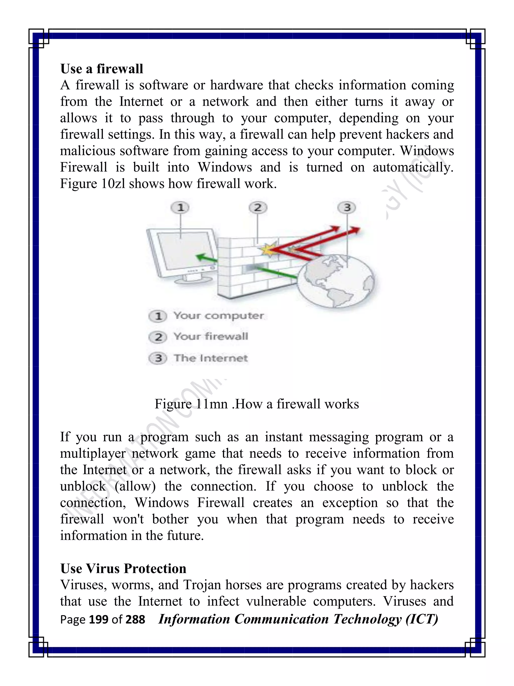 Page 199 of 288 Information Communication Technology (ICT)
Use a firewall
A firewall is software or hardware that checks information coming
from the Internet or a network and then either turns it away or
allows it to pass through to your computer, depending on your
firewall settings. In this way, a firewall can help prevent hackers and
malicious software from gaining access to your computer. Windows
Firewall is built into Windows and is turned on automatically.
Figure 10zl shows how firewall work.
Figure 11mn .How a firewall works
If you run a program such as an instant messaging program or a
multiplayer network game that needs to receive information from
the Internet or a network, the firewall asks if you want to block or
unblock (allow) the connection. If you choose to unblock the
connection, Windows Firewall creates an exception so that the
firewall won't bother you when that program needs to receive
information in the future.
Use Virus Protection
Viruses, worms, and Trojan horses are programs created by hackers
that use the Internet to infect vulnerable computers. Viruses and
 
