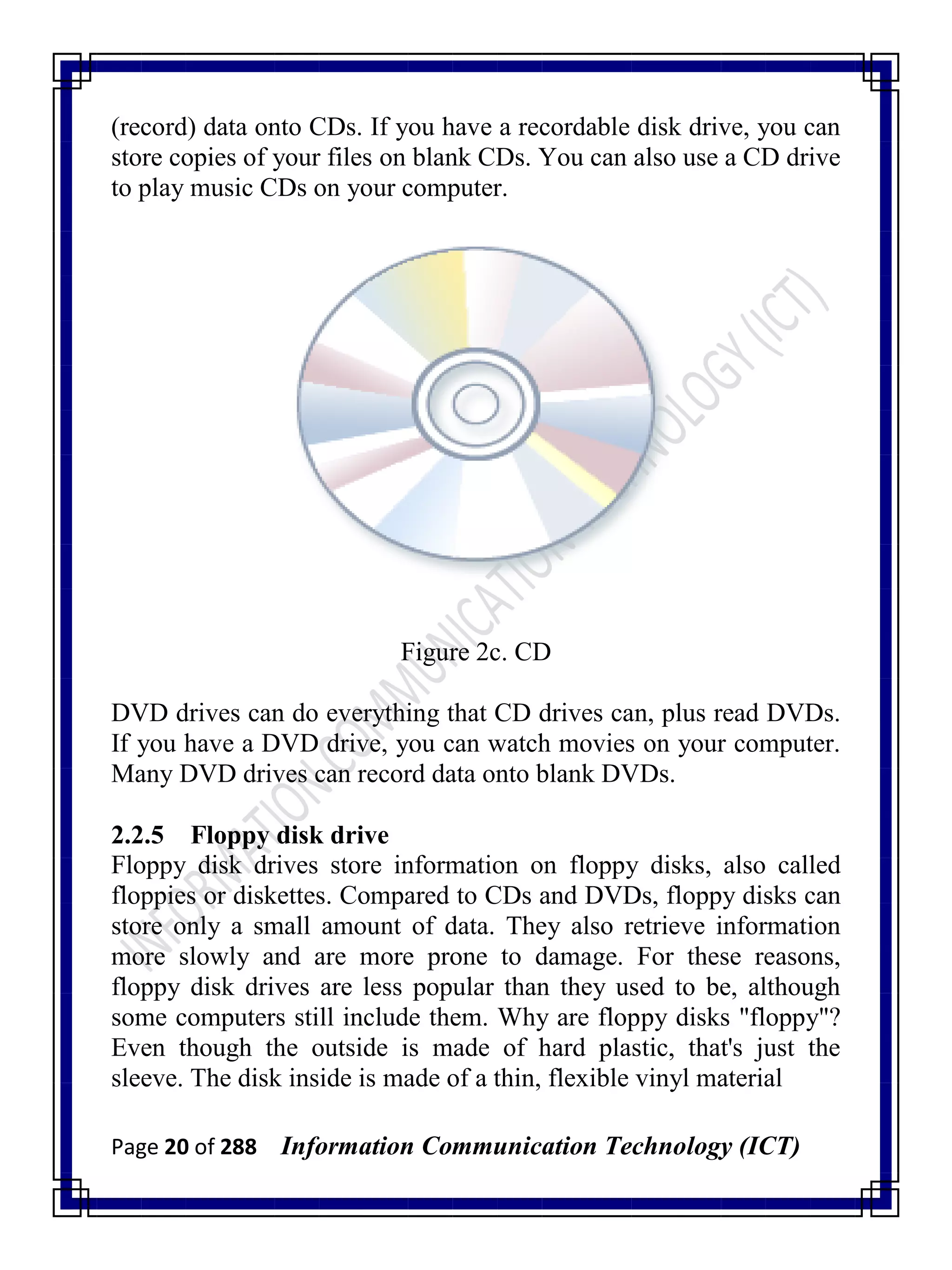 Page 20 of 288 Information Communication Technology (ICT)
(record) data onto CDs. If you have a recordable disk drive, you can
store copies of your files on blank CDs. You can also use a CD drive
to play music CDs on your computer.
Figure 2c. CD
DVD drives can do everything that CD drives can, plus read DVDs.
If you have a DVD drive, you can watch movies on your computer.
Many DVD drives can record data onto blank DVDs.
2.2.5 Floppy disk drive
Floppy disk drives store information on floppy disks, also called
floppies or diskettes. Compared to CDs and DVDs, floppy disks can
store only a small amount of data. They also retrieve information
more slowly and are more prone to damage. For these reasons,
floppy disk drives are less popular than they used to be, although
some computers still include them. Why are floppy disks "floppy"?
Even though the outside is made of hard plastic, that's just the
sleeve. The disk inside is made of a thin, flexible vinyl material
 