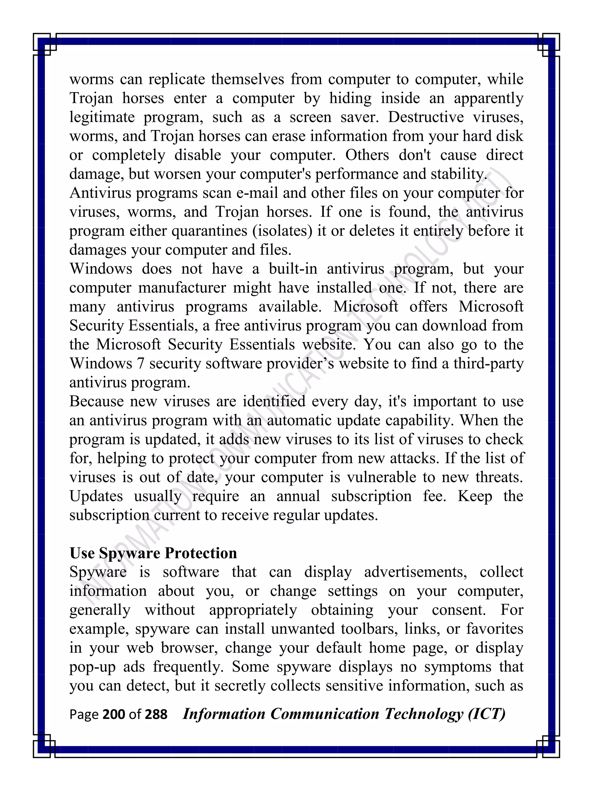 Page 200 of 288 Information Communication Technology (ICT)
worms can replicate themselves from computer to computer, while
Trojan horses enter a computer by hiding inside an apparently
legitimate program, such as a screen saver. Destructive viruses,
worms, and Trojan horses can erase information from your hard disk
or completely disable your computer. Others don't cause direct
damage, but worsen your computer's performance and stability.
Antivirus programs scan e-mail and other files on your computer for
viruses, worms, and Trojan horses. If one is found, the antivirus
program either quarantines (isolates) it or deletes it entirely before it
damages your computer and files.
Windows does not have a built-in antivirus program, but your
computer manufacturer might have installed one. If not, there are
many antivirus programs available. Microsoft offers Microsoft
Security Essentials, a free antivirus program you can download from
the Microsoft Security Essentials website. You can also go to the
Windows 7 security software provider‘s website to find a third-party
antivirus program.
Because new viruses are identified every day, it's important to use
an antivirus program with an automatic update capability. When the
program is updated, it adds new viruses to its list of viruses to check
for, helping to protect your computer from new attacks. If the list of
viruses is out of date, your computer is vulnerable to new threats.
Updates usually require an annual subscription fee. Keep the
subscription current to receive regular updates.
Use Spyware Protection
Spyware is software that can display advertisements, collect
information about you, or change settings on your computer,
generally without appropriately obtaining your consent. For
example, spyware can install unwanted toolbars, links, or favorites
in your web browser, change your default home page, or display
pop-up ads frequently. Some spyware displays no symptoms that
you can detect, but it secretly collects sensitive information, such as
 
