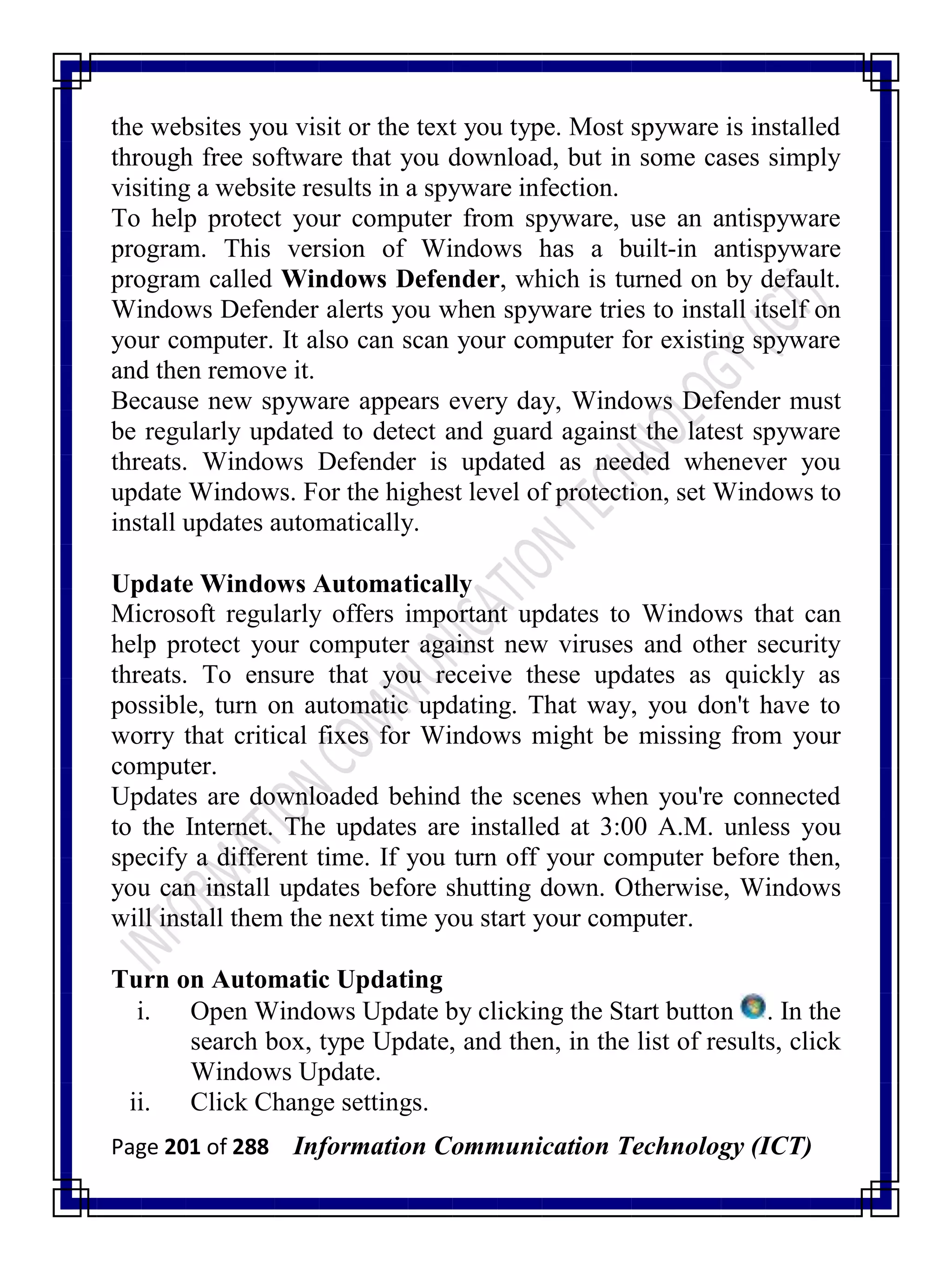 Page 201 of 288 Information Communication Technology (ICT)
the websites you visit or the text you type. Most spyware is installed
through free software that you download, but in some cases simply
visiting a website results in a spyware infection.
To help protect your computer from spyware, use an antispyware
program. This version of Windows has a built-in antispyware
program called Windows Defender, which is turned on by default.
Windows Defender alerts you when spyware tries to install itself on
your computer. It also can scan your computer for existing spyware
and then remove it.
Because new spyware appears every day, Windows Defender must
be regularly updated to detect and guard against the latest spyware
threats. Windows Defender is updated as needed whenever you
update Windows. For the highest level of protection, set Windows to
install updates automatically.
Update Windows Automatically
Microsoft regularly offers important updates to Windows that can
help protect your computer against new viruses and other security
threats. To ensure that you receive these updates as quickly as
possible, turn on automatic updating. That way, you don't have to
worry that critical fixes for Windows might be missing from your
computer.
Updates are downloaded behind the scenes when you're connected
to the Internet. The updates are installed at 3:00 A.M. unless you
specify a different time. If you turn off your computer before then,
you can install updates before shutting down. Otherwise, Windows
will install them the next time you start your computer.
Turn on Automatic Updating
i. Open Windows Update by clicking the Start button . In the
search box, type Update, and then, in the list of results, click
Windows Update.
ii. Click Change settings.
 