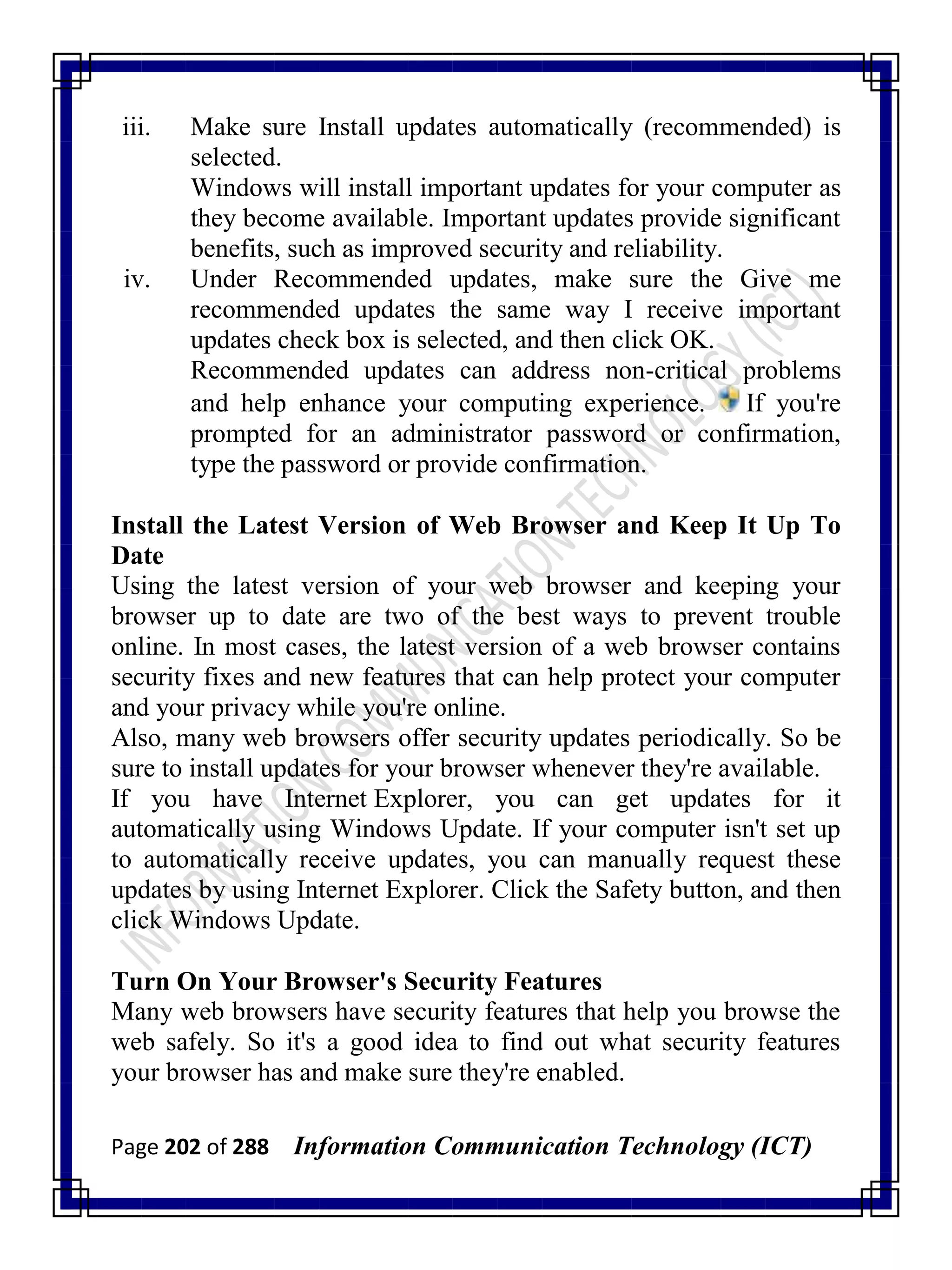 Page 202 of 288 Information Communication Technology (ICT)
iii. Make sure Install updates automatically (recommended) is
selected.
Windows will install important updates for your computer as
they become available. Important updates provide significant
benefits, such as improved security and reliability.
iv. Under Recommended updates, make sure the Give me
recommended updates the same way I receive important
updates check box is selected, and then click OK.
Recommended updates can address non-critical problems
and help enhance your computing experience. If you're
prompted for an administrator password or confirmation,
type the password or provide confirmation.
Install the Latest Version of Web Browser and Keep It Up To
Date
Using the latest version of your web browser and keeping your
browser up to date are two of the best ways to prevent trouble
online. In most cases, the latest version of a web browser contains
security fixes and new features that can help protect your computer
and your privacy while you're online.
Also, many web browsers offer security updates periodically. So be
sure to install updates for your browser whenever they're available.
If you have Internet Explorer, you can get updates for it
automatically using Windows Update. If your computer isn't set up
to automatically receive updates, you can manually request these
updates by using Internet Explorer. Click the Safety button, and then
click Windows Update.
Turn On Your Browser's Security Features
Many web browsers have security features that help you browse the
web safely. So it's a good idea to find out what security features
your browser has and make sure they're enabled.
 