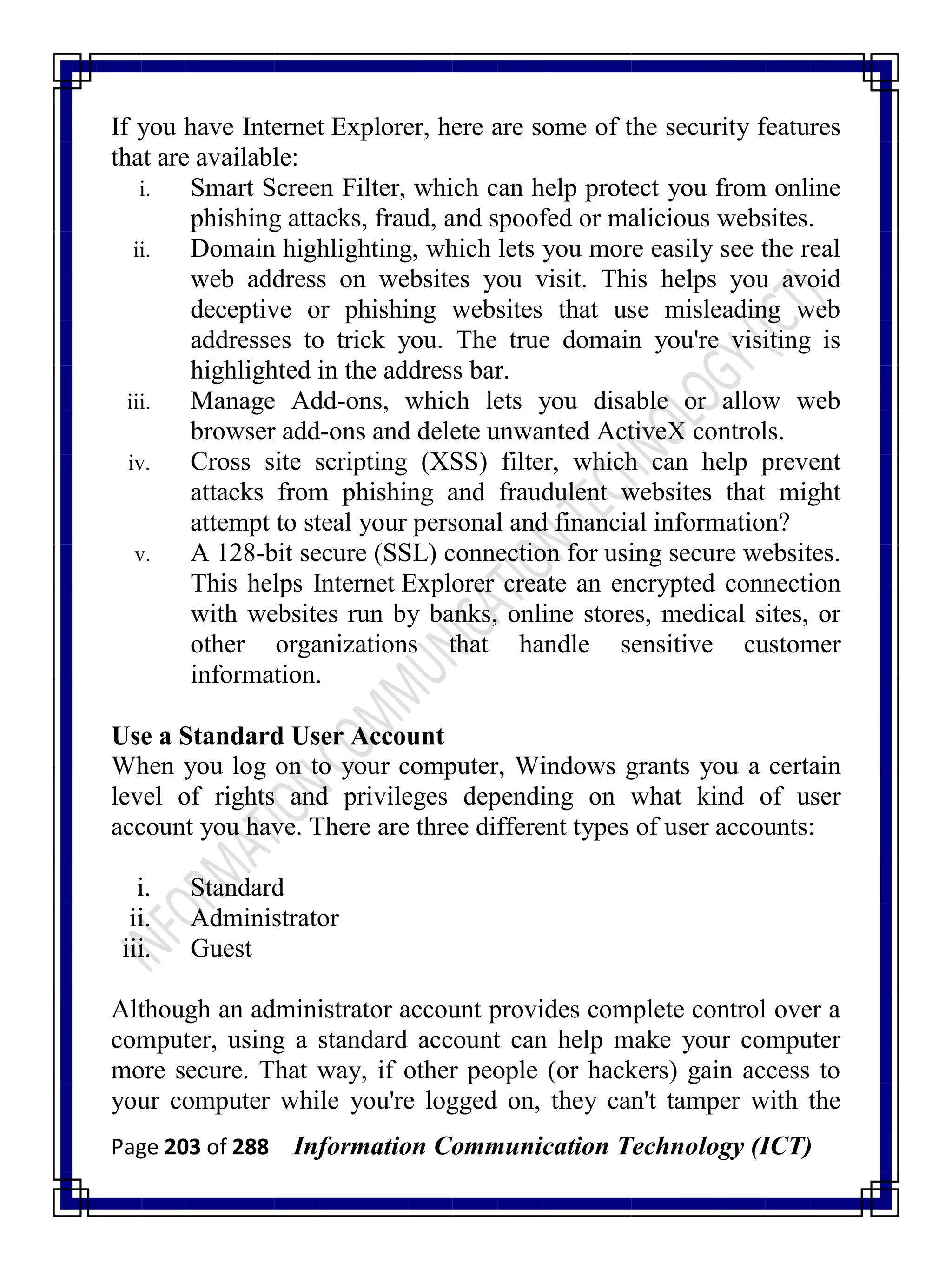 Page 203 of 288 Information Communication Technology (ICT)
If you have Internet Explorer, here are some of the security features
that are available:
i. Smart Screen Filter, which can help protect you from online
phishing attacks, fraud, and spoofed or malicious websites.
ii. Domain highlighting, which lets you more easily see the real
web address on websites you visit. This helps you avoid
deceptive or phishing websites that use misleading web
addresses to trick you. The true domain you're visiting is
highlighted in the address bar.
iii. Manage Add-ons, which lets you disable or allow web
browser add-ons and delete unwanted ActiveX controls.
iv. Cross site scripting (XSS) filter, which can help prevent
attacks from phishing and fraudulent websites that might
attempt to steal your personal and financial information?
v. A 128-bit secure (SSL) connection for using secure websites.
This helps Internet Explorer create an encrypted connection
with websites run by banks, online stores, medical sites, or
other organizations that handle sensitive customer
information.
Use a Standard User Account
When you log on to your computer, Windows grants you a certain
level of rights and privileges depending on what kind of user
account you have. There are three different types of user accounts:
i. Standard
ii. Administrator
iii. Guest
Although an administrator account provides complete control over a
computer, using a standard account can help make your computer
more secure. That way, if other people (or hackers) gain access to
your computer while you're logged on, they can't tamper with the
 