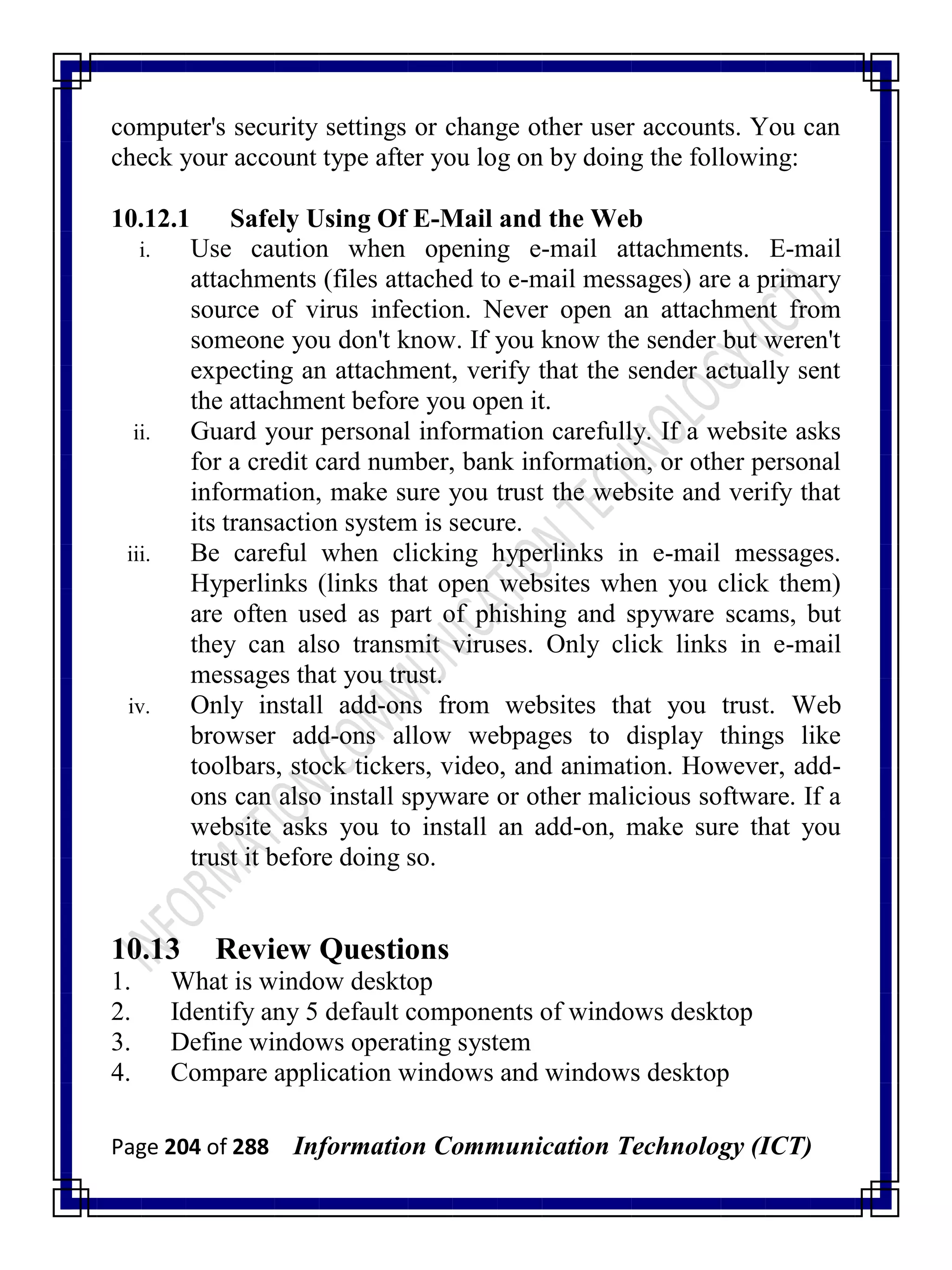 Page 204 of 288 Information Communication Technology (ICT)
computer's security settings or change other user accounts. You can
check your account type after you log on by doing the following:
10.12.1 Safely Using Of E-Mail and the Web
i. Use caution when opening e-mail attachments. E-mail
attachments (files attached to e-mail messages) are a primary
source of virus infection. Never open an attachment from
someone you don't know. If you know the sender but weren't
expecting an attachment, verify that the sender actually sent
the attachment before you open it.
ii. Guard your personal information carefully. If a website asks
for a credit card number, bank information, or other personal
information, make sure you trust the website and verify that
its transaction system is secure.
iii. Be careful when clicking hyperlinks in e-mail messages.
Hyperlinks (links that open websites when you click them)
are often used as part of phishing and spyware scams, but
they can also transmit viruses. Only click links in e-mail
messages that you trust.
iv. Only install add-ons from websites that you trust. Web
browser add-ons allow webpages to display things like
toolbars, stock tickers, video, and animation. However, add-
ons can also install spyware or other malicious software. If a
website asks you to install an add-on, make sure that you
trust it before doing so.
10.13 Review Questions
1. What is window desktop
2. Identify any 5 default components of windows desktop
3. Define windows operating system
4. Compare application windows and windows desktop
 