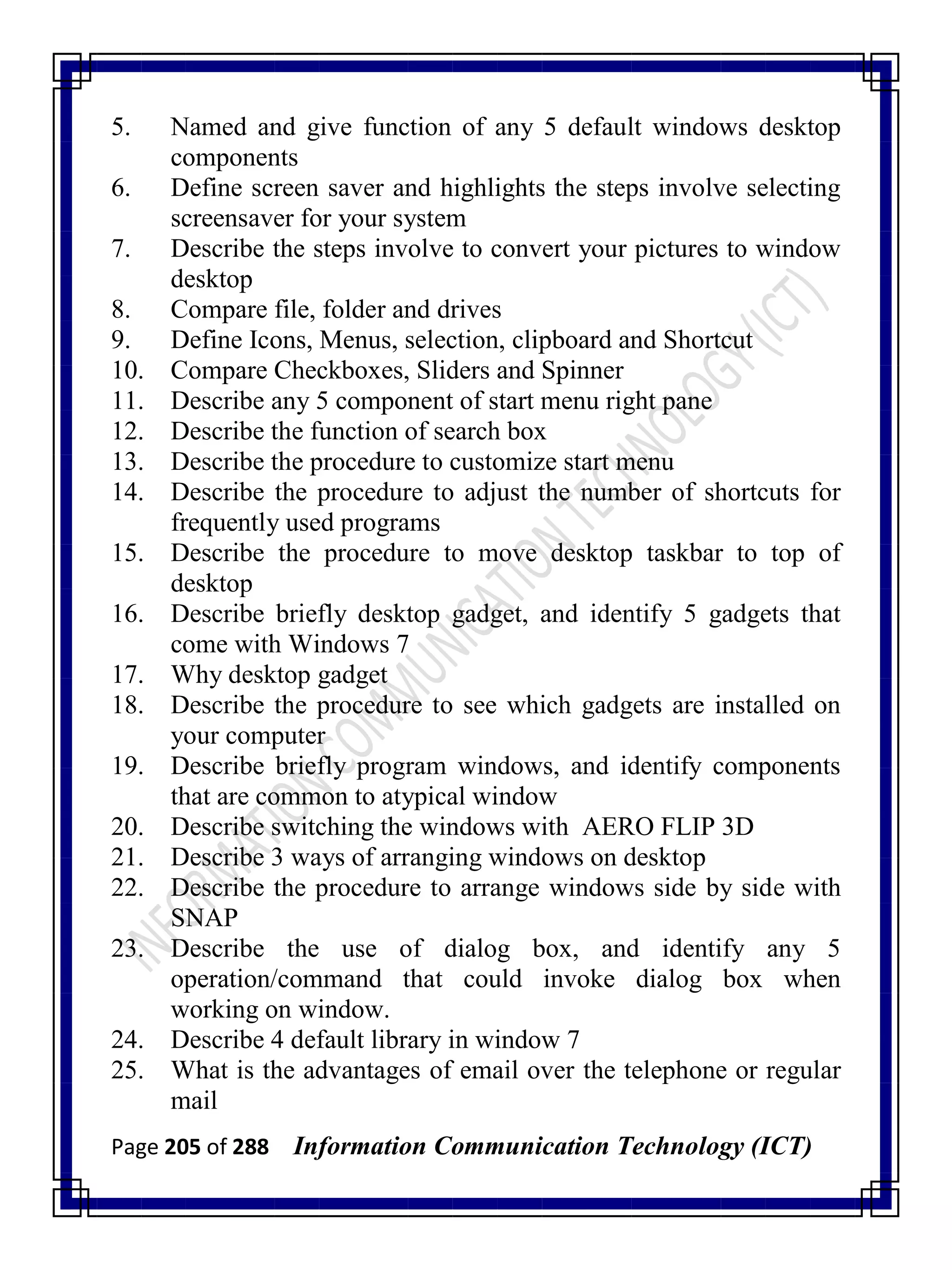 Page 205 of 288 Information Communication Technology (ICT)
5. Named and give function of any 5 default windows desktop
components
6. Define screen saver and highlights the steps involve selecting
screensaver for your system
7. Describe the steps involve to convert your pictures to window
desktop
8. Compare file, folder and drives
9. Define Icons, Menus, selection, clipboard and Shortcut
10. Compare Checkboxes, Sliders and Spinner
11. Describe any 5 component of start menu right pane
12. Describe the function of search box
13. Describe the procedure to customize start menu
14. Describe the procedure to adjust the number of shortcuts for
frequently used programs
15. Describe the procedure to move desktop taskbar to top of
desktop
16. Describe briefly desktop gadget, and identify 5 gadgets that
come with Windows 7
17. Why desktop gadget
18. Describe the procedure to see which gadgets are installed on
your computer
19. Describe briefly program windows, and identify components
that are common to atypical window
20. Describe switching the windows with AERO FLIP 3D
21. Describe 3 ways of arranging windows on desktop
22. Describe the procedure to arrange windows side by side with
SNAP
23. Describe the use of dialog box, and identify any 5
operation/command that could invoke dialog box when
working on window.
24. Describe 4 default library in window 7
25. What is the advantages of email over the telephone or regular
mail
 