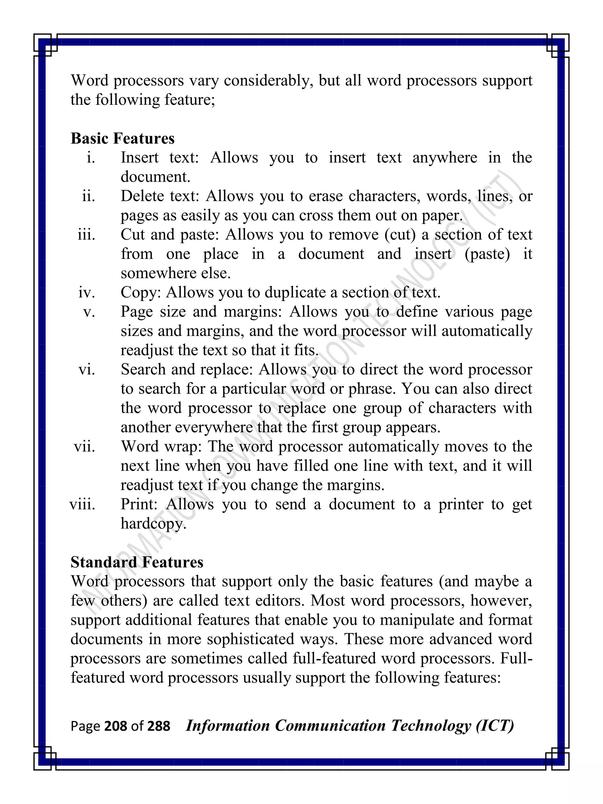 Page 208 of 288 Information Communication Technology (ICT)
Word processors vary considerably, but all word processors support
the following feature;
Basic Features
i. Insert text: Allows you to insert text anywhere in the
document.
ii. Delete text: Allows you to erase characters, words, lines, or
pages as easily as you can cross them out on paper.
iii. Cut and paste: Allows you to remove (cut) a section of text
from one place in a document and insert (paste) it
somewhere else.
iv. Copy: Allows you to duplicate a section of text.
v. Page size and margins: Allows you to define various page
sizes and margins, and the word processor will automatically
readjust the text so that it fits.
vi. Search and replace: Allows you to direct the word processor
to search for a particular word or phrase. You can also direct
the word processor to replace one group of characters with
another everywhere that the first group appears.
vii. Word wrap: The word processor automatically moves to the
next line when you have filled one line with text, and it will
readjust text if you change the margins.
viii. Print: Allows you to send a document to a printer to get
hardcopy.
Standard Features
Word processors that support only the basic features (and maybe a
few others) are called text editors. Most word processors, however,
support additional features that enable you to manipulate and format
documents in more sophisticated ways. These more advanced word
processors are sometimes called full-featured word processors. Full-
featured word processors usually support the following features:
 