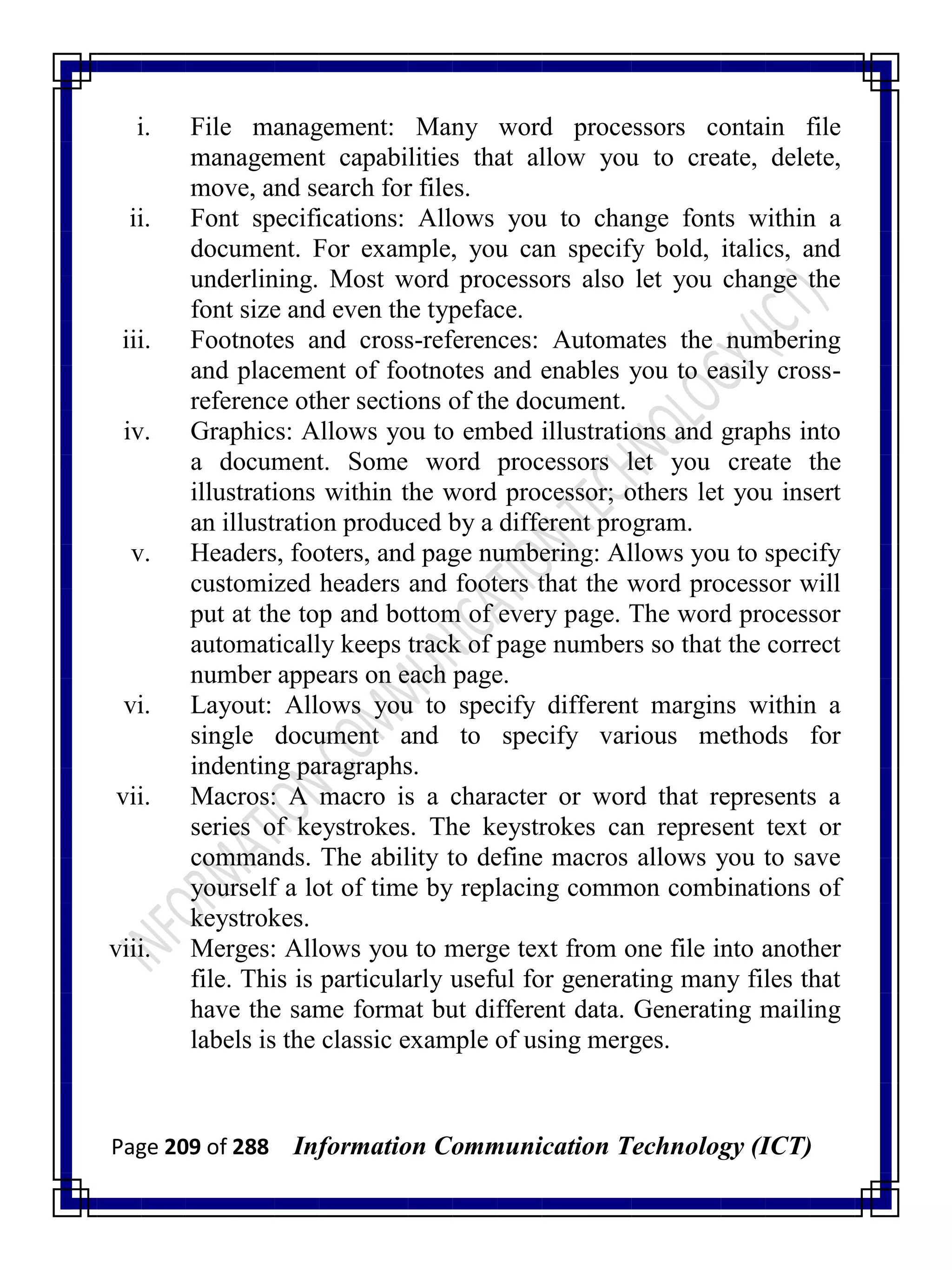 Page 209 of 288 Information Communication Technology (ICT)
i. File management: Many word processors contain file
management capabilities that allow you to create, delete,
move, and search for files.
ii. Font specifications: Allows you to change fonts within a
document. For example, you can specify bold, italics, and
underlining. Most word processors also let you change the
font size and even the typeface.
iii. Footnotes and cross-references: Automates the numbering
and placement of footnotes and enables you to easily cross-
reference other sections of the document.
iv. Graphics: Allows you to embed illustrations and graphs into
a document. Some word processors let you create the
illustrations within the word processor; others let you insert
an illustration produced by a different program.
v. Headers, footers, and page numbering: Allows you to specify
customized headers and footers that the word processor will
put at the top and bottom of every page. The word processor
automatically keeps track of page numbers so that the correct
number appears on each page.
vi. Layout: Allows you to specify different margins within a
single document and to specify various methods for
indenting paragraphs.
vii. Macros: A macro is a character or word that represents a
series of keystrokes. The keystrokes can represent text or
commands. The ability to define macros allows you to save
yourself a lot of time by replacing common combinations of
keystrokes.
viii. Merges: Allows you to merge text from one file into another
file. This is particularly useful for generating many files that
have the same format but different data. Generating mailing
labels is the classic example of using merges.
 