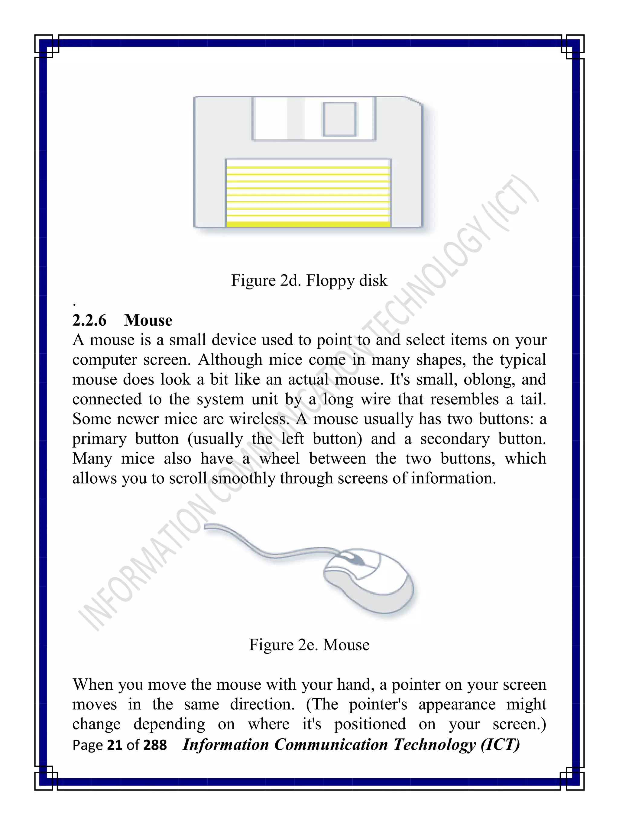 Page 21 of 288 Information Communication Technology (ICT)
Figure 2d. Floppy disk
.
2.2.6 Mouse
A mouse is a small device used to point to and select items on your
computer screen. Although mice come in many shapes, the typical
mouse does look a bit like an actual mouse. It's small, oblong, and
connected to the system unit by a long wire that resembles a tail.
Some newer mice are wireless. A mouse usually has two buttons: a
primary button (usually the left button) and a secondary button.
Many mice also have a wheel between the two buttons, which
allows you to scroll smoothly through screens of information.
Figure 2e. Mouse
When you move the mouse with your hand, a pointer on your screen
moves in the same direction. (The pointer's appearance might
change depending on where it's positioned on your screen.)
 