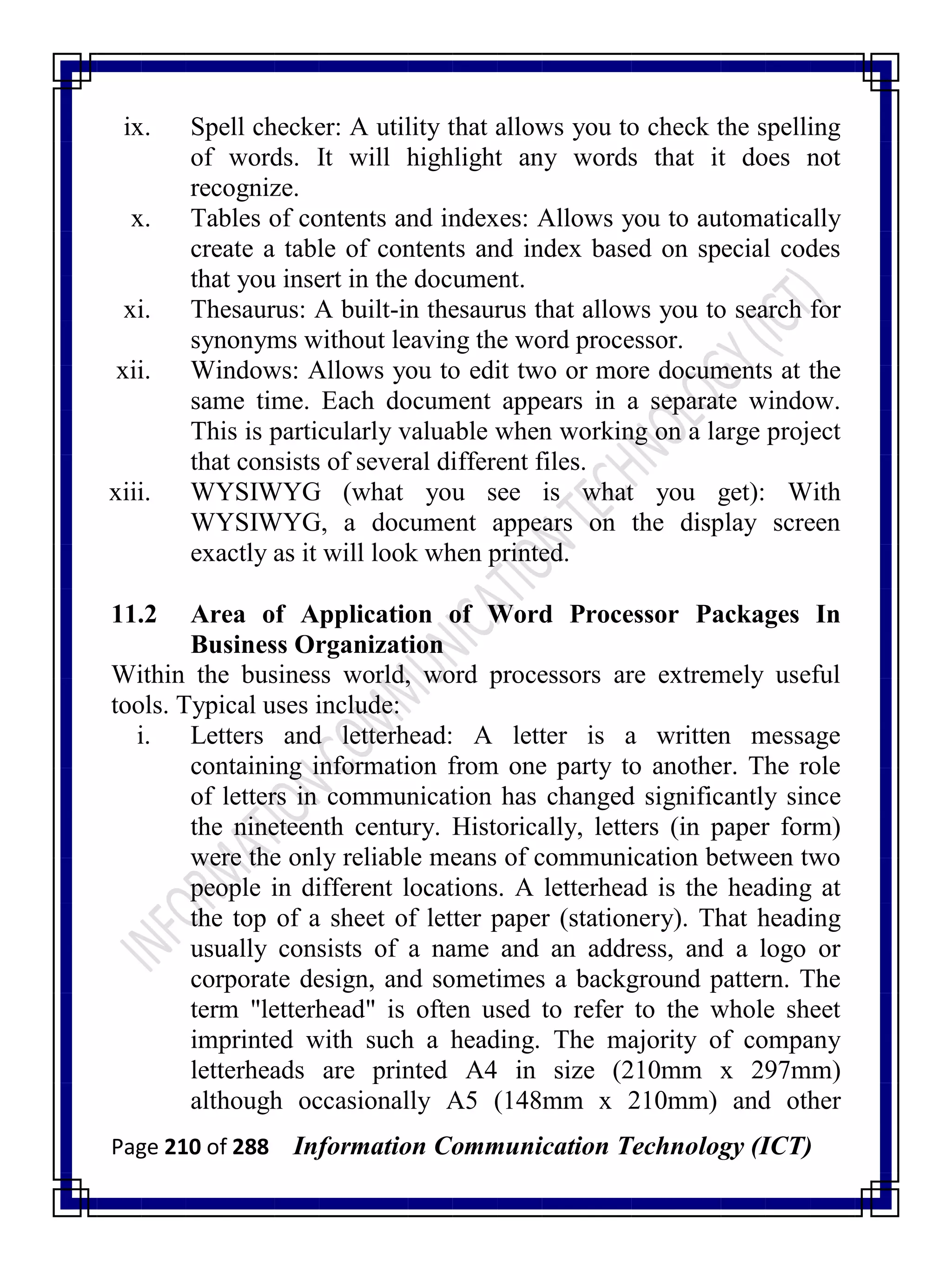 Page 210 of 288 Information Communication Technology (ICT)
ix. Spell checker: A utility that allows you to check the spelling
of words. It will highlight any words that it does not
recognize.
x. Tables of contents and indexes: Allows you to automatically
create a table of contents and index based on special codes
that you insert in the document.
xi. Thesaurus: A built-in thesaurus that allows you to search for
synonyms without leaving the word processor.
xii. Windows: Allows you to edit two or more documents at the
same time. Each document appears in a separate window.
This is particularly valuable when working on a large project
that consists of several different files.
xiii. WYSIWYG (what you see is what you get): With
WYSIWYG, a document appears on the display screen
exactly as it will look when printed.
11.2 Area of Application of Word Processor Packages In
Business Organization
Within the business world, word processors are extremely useful
tools. Typical uses include:
i. Letters and letterhead: A letter is a written message
containing information from one party to another. The role
of letters in communication has changed significantly since
the nineteenth century. Historically, letters (in paper form)
were the only reliable means of communication between two
people in different locations. A letterhead is the heading at
the top of a sheet of letter paper (stationery). That heading
usually consists of a name and an address, and a logo or
corporate design, and sometimes a background pattern. The
term "letterhead" is often used to refer to the whole sheet
imprinted with such a heading. The majority of company
letterheads are printed A4 in size (210mm x 297mm)
although occasionally A5 (148mm x 210mm) and other
 