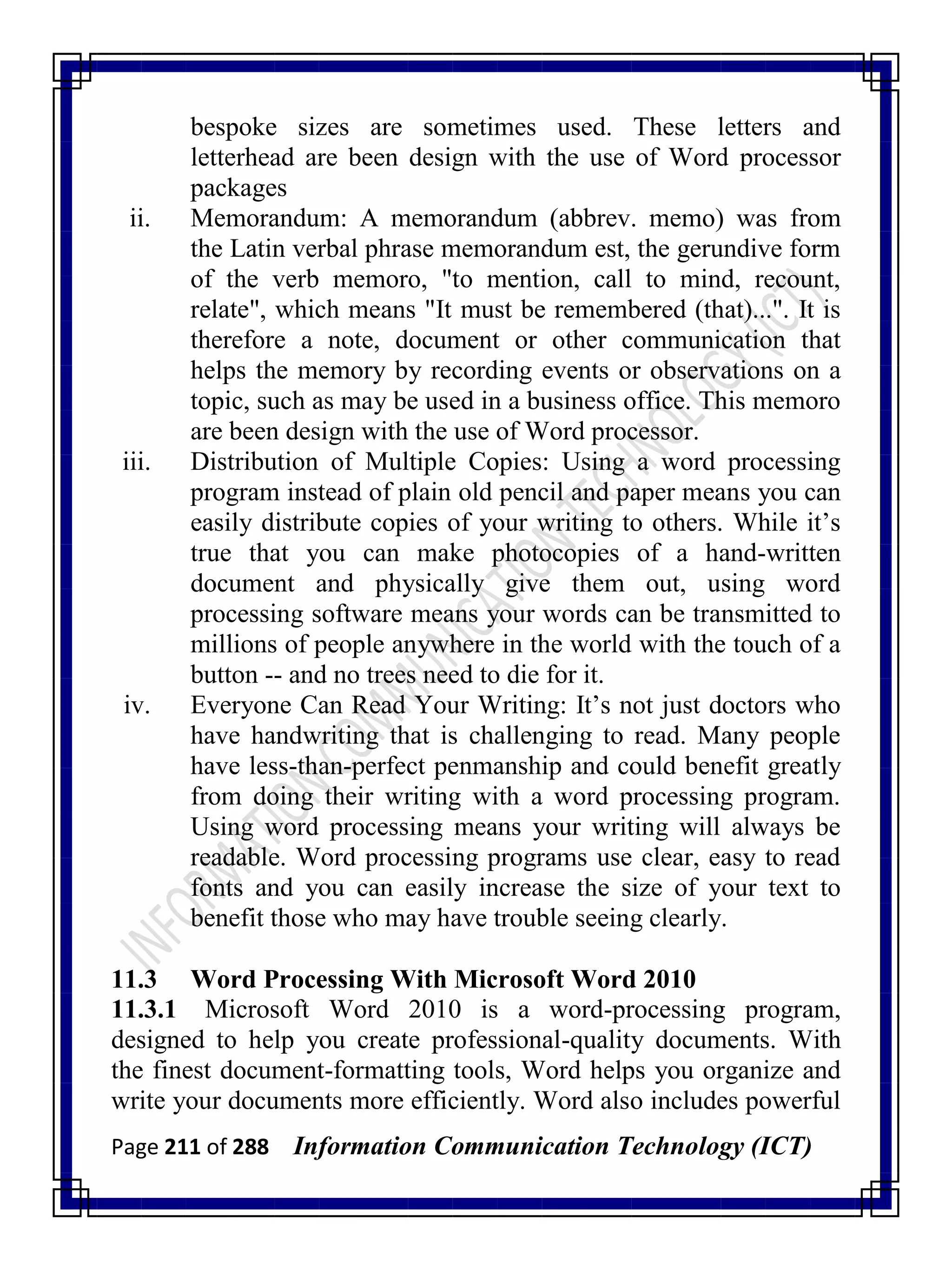 Page 211 of 288 Information Communication Technology (ICT)
bespoke sizes are sometimes used. These letters and
letterhead are been design with the use of Word processor
packages
ii. Memorandum: A memorandum (abbrev. memo) was from
the Latin verbal phrase memorandum est, the gerundive form
of the verb memoro, "to mention, call to mind, recount,
relate", which means "It must be remembered (that)...". It is
therefore a note, document or other communication that
helps the memory by recording events or observations on a
topic, such as may be used in a business office. This memoro
are been design with the use of Word processor.
iii. Distribution of Multiple Copies: Using a word processing
program instead of plain old pencil and paper means you can
easily distribute copies of your writing to others. While it‘s
true that you can make photocopies of a hand-written
document and physically give them out, using word
processing software means your words can be transmitted to
millions of people anywhere in the world with the touch of a
button -- and no trees need to die for it.
iv. Everyone Can Read Your Writing: It‘s not just doctors who
have handwriting that is challenging to read. Many people
have less-than-perfect penmanship and could benefit greatly
from doing their writing with a word processing program.
Using word processing means your writing will always be
readable. Word processing programs use clear, easy to read
fonts and you can easily increase the size of your text to
benefit those who may have trouble seeing clearly.
11.3 Word Processing With Microsoft Word 2010
11.3.1 Microsoft Word 2010 is a word-processing program,
designed to help you create professional-quality documents. With
the finest document-formatting tools, Word helps you organize and
write your documents more efficiently. Word also includes powerful
 