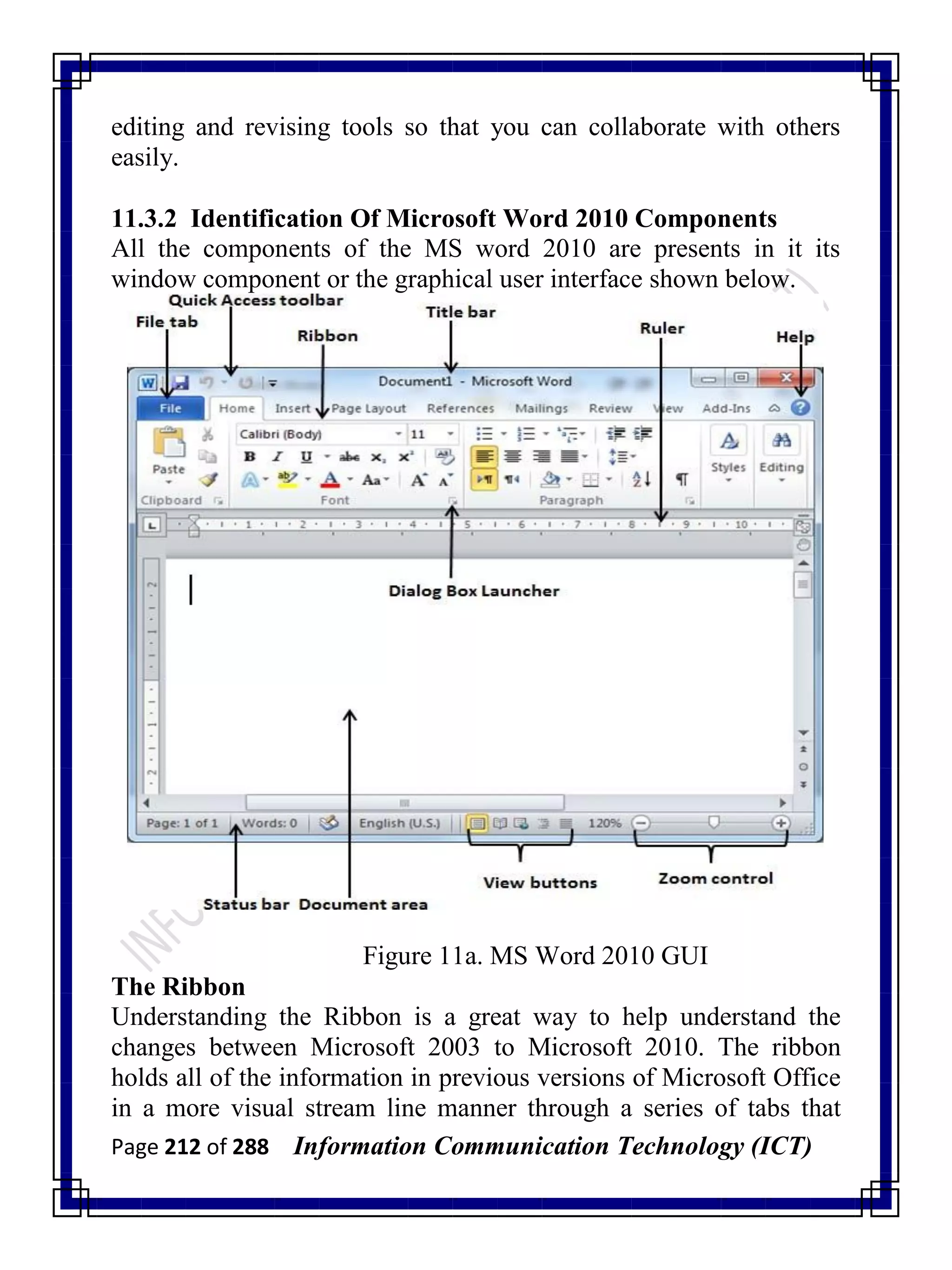 Page 212 of 288 Information Communication Technology (ICT)
editing and revising tools so that you can collaborate with others
easily.
11.3.2 Identification Of Microsoft Word 2010 Components
All the components of the MS word 2010 are presents in it its
window component or the graphical user interface shown below.
Figure 11a. MS Word 2010 GUI
The Ribbon
Understanding the Ribbon is a great way to help understand the
changes between Microsoft 2003 to Microsoft 2010. The ribbon
holds all of the information in previous versions of Microsoft Office
in a more visual stream line manner through a series of tabs that
 