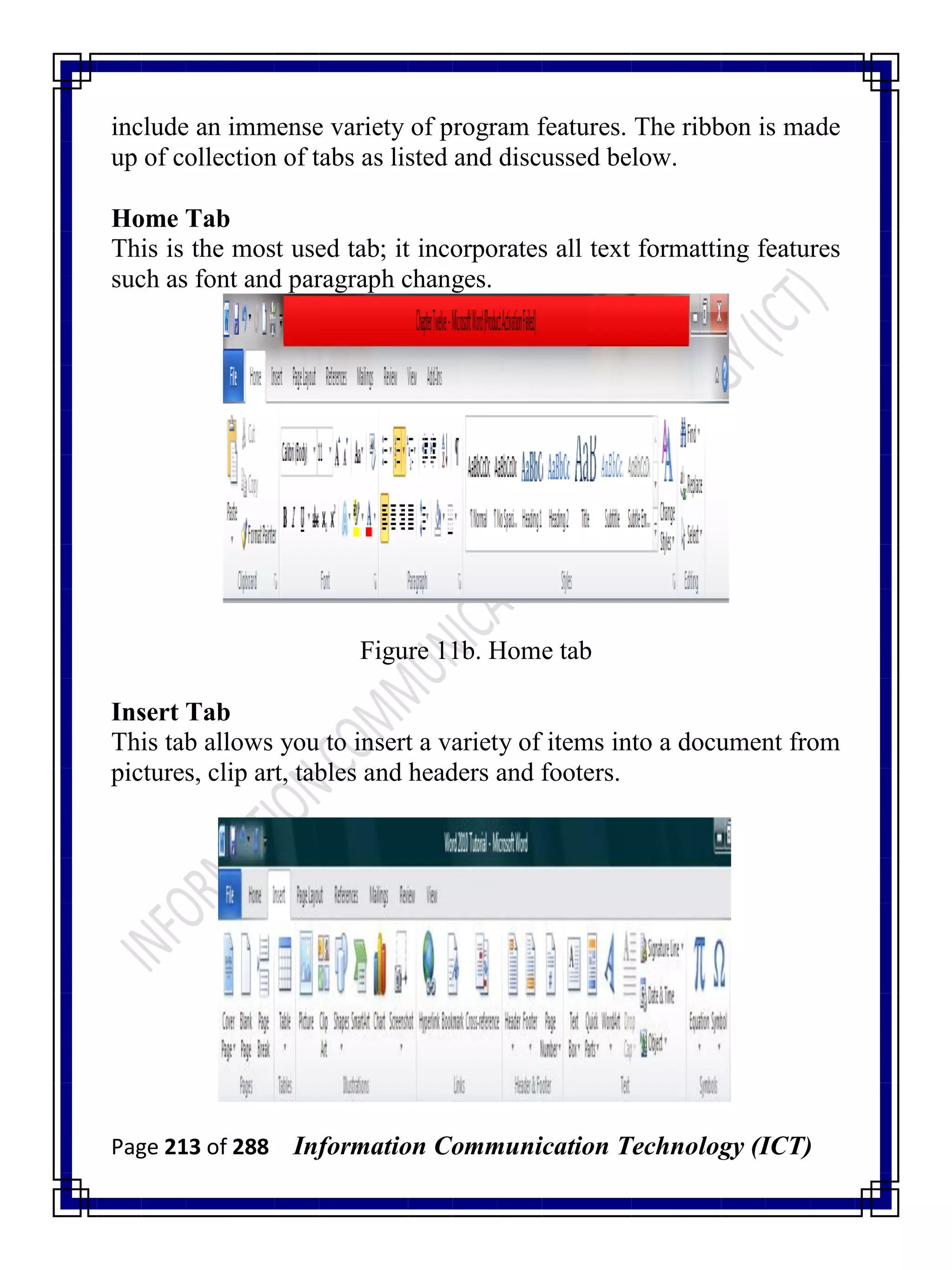Page 213 of 288 Information Communication Technology (ICT)
include an immense variety of program features. The ribbon is made
up of collection of tabs as listed and discussed below.
Home Tab
This is the most used tab; it incorporates all text formatting features
such as font and paragraph changes.
Figure 11b. Home tab
Insert Tab
This tab allows you to insert a variety of items into a document from
pictures, clip art, tables and headers and footers.
 