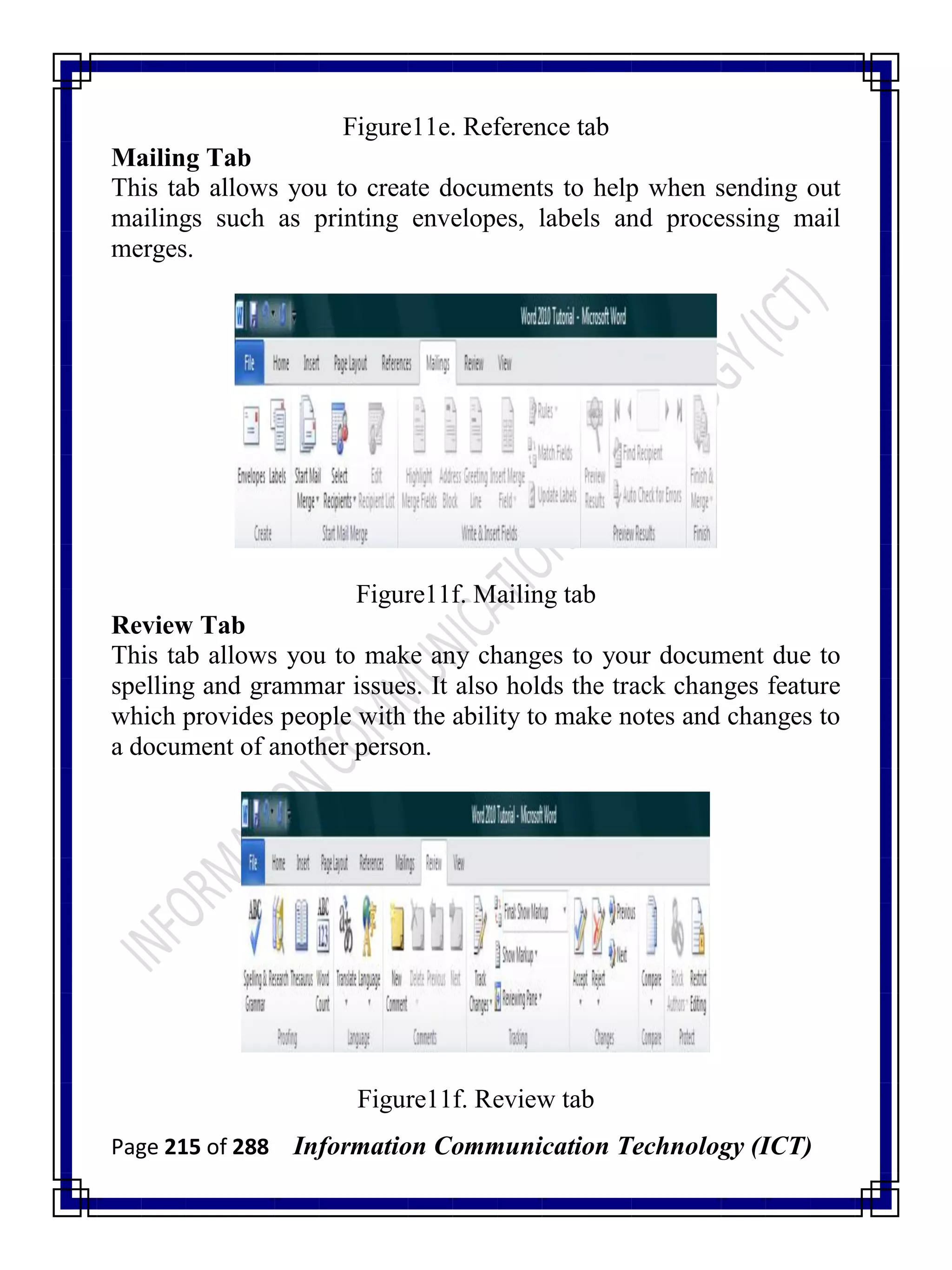 Page 215 of 288 Information Communication Technology (ICT)
Figure11e. Reference tab
Mailing Tab
This tab allows you to create documents to help when sending out
mailings such as printing envelopes, labels and processing mail
merges.
Figure11f. Mailing tab
Review Tab
This tab allows you to make any changes to your document due to
spelling and grammar issues. It also holds the track changes feature
which provides people with the ability to make notes and changes to
a document of another person.
Figure11f. Review tab
 