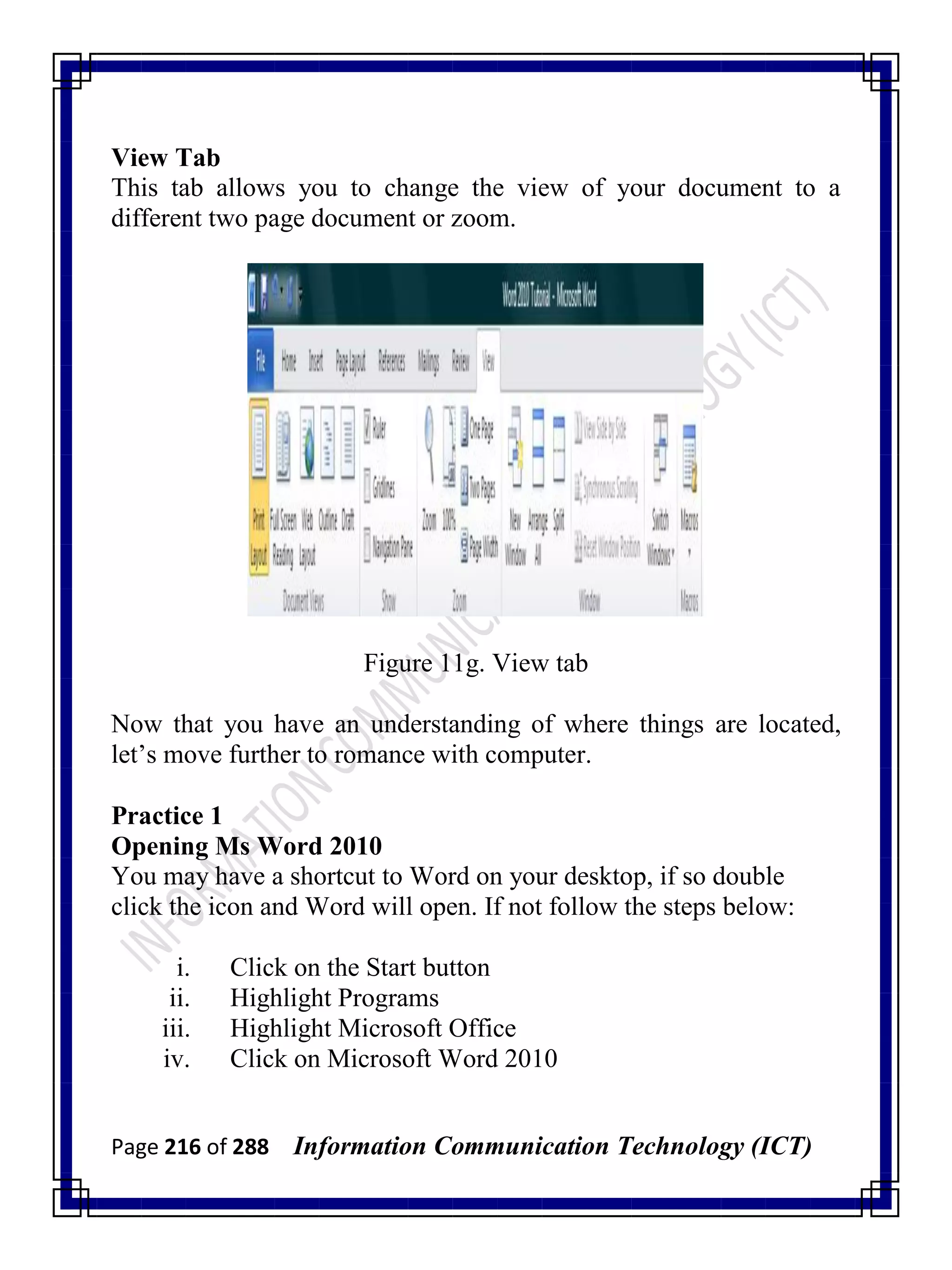Page 216 of 288 Information Communication Technology (ICT)
View Tab
This tab allows you to change the view of your document to a
different two page document or zoom.
Figure 11g. View tab
Now that you have an understanding of where things are located,
let‘s move further to romance with computer.
Practice 1
Opening Ms Word 2010
You may have a shortcut to Word on your desktop, if so double
click the icon and Word will open. If not follow the steps below:
i. Click on the Start button
ii. Highlight Programs
iii. Highlight Microsoft Office
iv. Click on Microsoft Word 2010
 