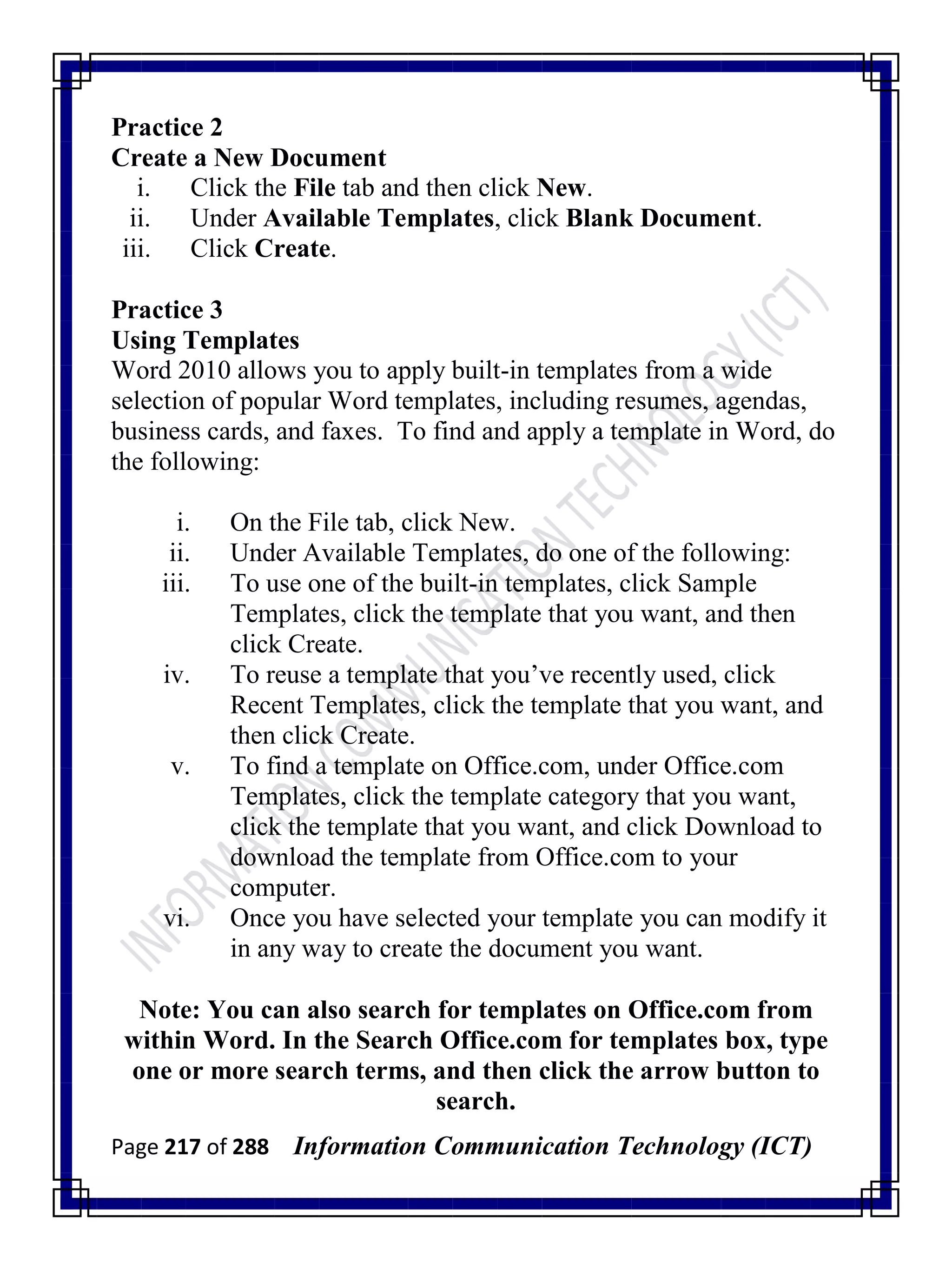 Page 217 of 288 Information Communication Technology (ICT)
Practice 2
Create a New Document
i. Click the File tab and then click New.
ii. Under Available Templates, click Blank Document.
iii. Click Create.
Practice 3
Using Templates
Word 2010 allows you to apply built-in templates from a wide
selection of popular Word templates, including resumes, agendas,
business cards, and faxes. To find and apply a template in Word, do
the following:
i. On the File tab, click New.
ii. Under Available Templates, do one of the following:
iii. To use one of the built-in templates, click Sample
Templates, click the template that you want, and then
click Create.
iv. To reuse a template that you‘ve recently used, click
Recent Templates, click the template that you want, and
then click Create.
v. To find a template on Office.com, under Office.com
Templates, click the template category that you want,
click the template that you want, and click Download to
download the template from Office.com to your
computer.
vi. Once you have selected your template you can modify it
in any way to create the document you want.
Note: You can also search for templates on Office.com from
within Word. In the Search Office.com for templates box, type
one or more search terms, and then click the arrow button to
search.
 